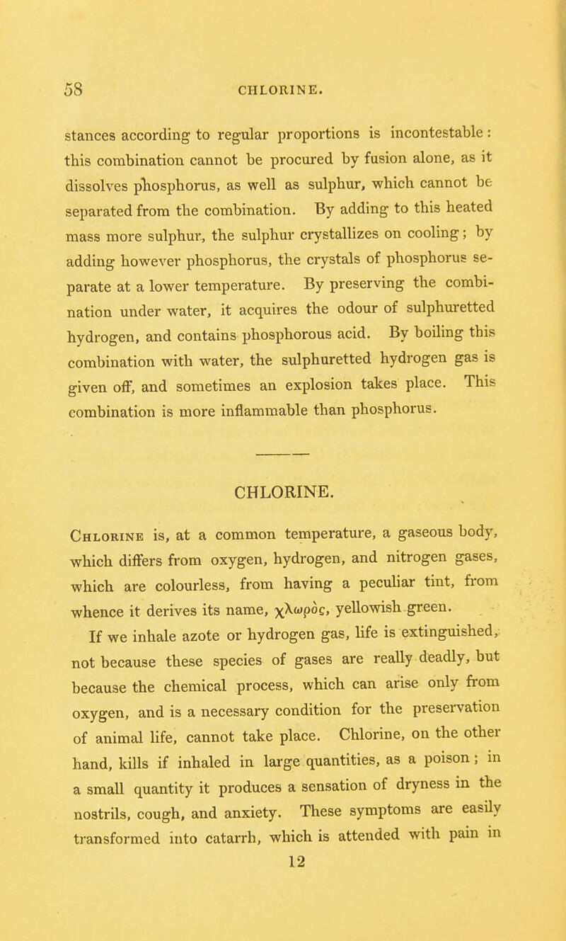 stances according to regular proportions is incontestable: this combination cannot be procured by fusion alone, as it dissolves phosphorus, as well as sulphur, which cannot be separated from the combination. By adding to this heated mass more sulphur, the sulphur crystallizes on cooling; by adding however phosphorus, the crystals of phosphorus se- parate at a lower temperature. By preserving the combi- nation under water, it acquires the odour of sulphuretted hydrogen, and contains phosphorous acid. By boiling this combination with water, the sulphuretted hydrogen gas is given off, and sometimes an explosion takes place. This combination is more inflammable than phosphorus. CHLORINE. Chlorine is, at a common temperature, a gaseous body, which differs from oxygen, hydrogen, and nitrogen gases, which are colourless, from having a peculiar tint, from whence it derives its name, xXwf>°£» yellowish green. If we inhale azote or hydrogen gas, life is extinguished, not because these species of gases are really deadly, but because the chemical process, which can arise only from oxygen, and is a necessary condition for the preservation of animal life, cannot take place. Chlorine, on the other hand, kills if inhaled in large quantities, as a poison; in a small quantity it produces a sensation of dryness in the nostrils, cough, and anxiety. These symptoms are easily transformed into catarrh, which is attended with pain m 12