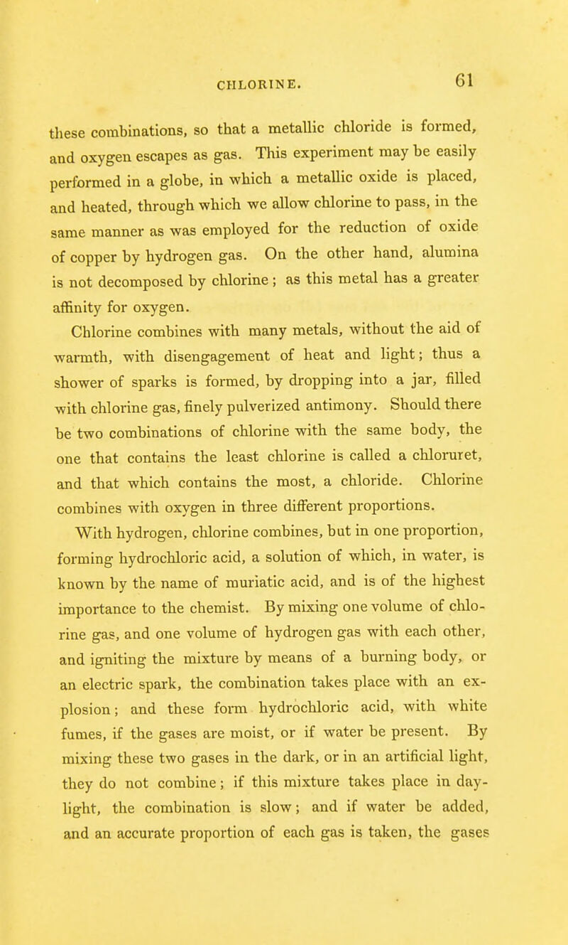 these combinations, so that a metallic chloride is formed, and oxygen escapes as gas. This experiment may be easily performed in a globe, in which a metallic oxide is placed, and heated, through which we allow chlorine to pass, in the same manner as was employed for the reduction of oxide of copper by hydrogen gas. On the other hand, alumina is not decomposed by chlorine ; as this metal has a greater affinity for oxygen. Chlorine combines with many metals, without the aid of warmth, with disengagement of heat and light; thus a shower of sparks is formed, by dropping into a jar, filled with chlorine gas, finely pulverized antimony. Should there be two combinations of chlorine with the same body, the one that contains the least chlorine is called a chloruret, and that which contains the most, a chloride. Chlorine combines with oxygen in three different proportions. With hydrogen, chlorine combines, but in one proportion, forming hydrochloric acid, a solution of which, in water, is known by the name of muriatic acid, and is of the highest importance to the chemist. By mixing one volume of chlo- rine gas, and one volume of hydrogen gas with each other, and igniting the mixture by means of a burning body, or an electric spark, the combination takes place with an ex- plosion ; and these form hydrochloric acid, with white fumes, if the gases are moist, or if water be present. By mixing these two gases in the dark, or in an artificial light, they do not combine; if this mixture takes place in day- light, the combination is slow; and if water be added, and an accurate proportion of each gas is taken, the gases