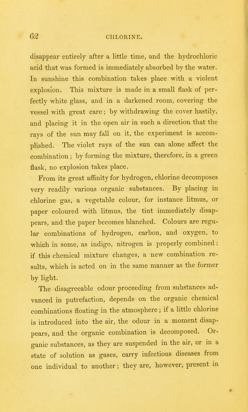 disappear entirely after a little time, and the hydrochloric acid that was formed is immediately absorbed by the water. In sunshine this combination takes place with a violent explosion. This mixture is made in a small flask of per- fectly white glass, and in a darkened room, covering the vessel with great care ; by withdrawing the cover hastily, and placing it in the open air in such a direction that the rays of the sun may fall on it, the experiment is accom- plished. The violet rays of the sun can alone affect the combination; by forming the mixture, therefore, in a green flask, no explosion takes place. From its great affinity for hydrogen, chlorine decomposes very readily various organic substances. By placing in chlorine gas, a vegetable colour, for instance litmus, or paper coloured with litmus, the tint immediately disap- pears, and the paper becomes blanched. Colours are regu- lar combinations of hydrogen, carbon, and oxygen, to which in some, as indigo, nitrogen is properly combined: if this chemical mixture changes, a new combination re- sults, which is acted on in the same manner as the former by light. The disagreeable odour proceeding from substances ad- vanced in putrefaction, depends on the organic chemical combinations floating in the atmosphere; if a little chlorine is introduced into the air, the odour in a moment disap- pears, and the organic combination is decomposed. Or- ganic substances, as they are suspended in the air, or in a state of solution as gases, carry infectious diseases from one individual to another; they are, however, present in