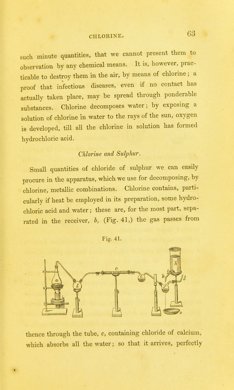 such minute quantities, that we cannot present them to observation by any chemical means. It is, however, prac- ticable to destroy them in the air, by means of chlorine ; a proof that infectious diseases, even if no contact has actually taken place, may be spread through ponderable substances. Chlorine decomposes water; by exposing a solution of chlorine in water to the rays of the sun, oxygen is developed, till all the chlorine in solution has formed hydrochloric acid. Chlorine and Sulphur. Small quantities of chloride of sulphur we can easily procure in the apparatus, which we use for decomposing, by chlorine, metallic combinations. Chlorine contains, parti- cularly if heat be employed in its preparation, some hydro- chloric acid and water; these are, for the most part, sepa- rated in the receiver, b, (Fig. 41,) the gas passes from Fig. 41. thence through the tube, c, containing chloride of calcium, which absorbs all the water; so that it arrives, perfectly