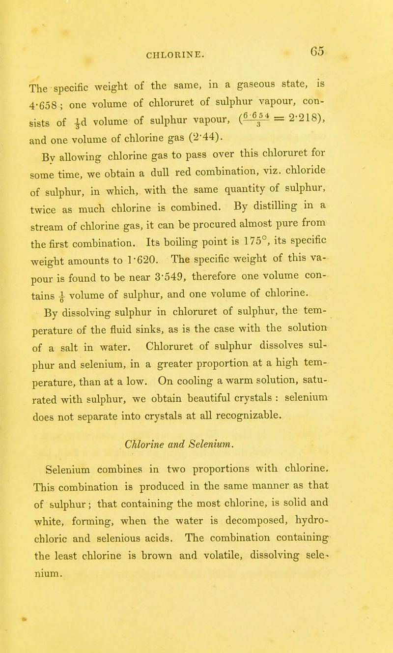 The specific weight of the same, in a gaseous state, is 4-658 ; one volume of chloruret of sulphur vapour, con- sists of ^d volume of sulphur vapour, (?Sg± = 2'218), and one volume of chlorine gas (2-44). By allowing chlorine gas to pass over this chloruret for some time, we obtain a dull red combination, viz. chloride of sulphur, in which, with the same quantity of sulphur, twice as much chlorine is combined. By distilling in a stream of chlorine gas, it can be procured almost pure from the first combination. Its boiling point is 175°, its specific weight amounts to 1-620. The specific weight of this va- pour is found to be near 3-549, therefore one volume con- tains £ volume of sulphur, and one volume of chlorine. By dissolving sulphur in chloruret of sulphur, the tem- perature of the fluid sinks, as is the case with the solution of a salt in water. Chloruret of sulphur dissolves sul- phur and selenium, in a greater proportion at a high tem- perature, than at a low. On cooling a warm solution, satu- rated with sulphur, we obtain beautiful crystals : selenium does not separate into crystals at all recognizable. Chlorine and Selenium. Selenium combines in two proportions with chlorine. This combination is produced in the same manner as that of sulphur; that containing the most chlorine, is solid and white, forming, when the water is decomposed, hydro- chloric and selenious acids. The combination containing the least chlorine is brown and volatile, dissolving sele- nium.