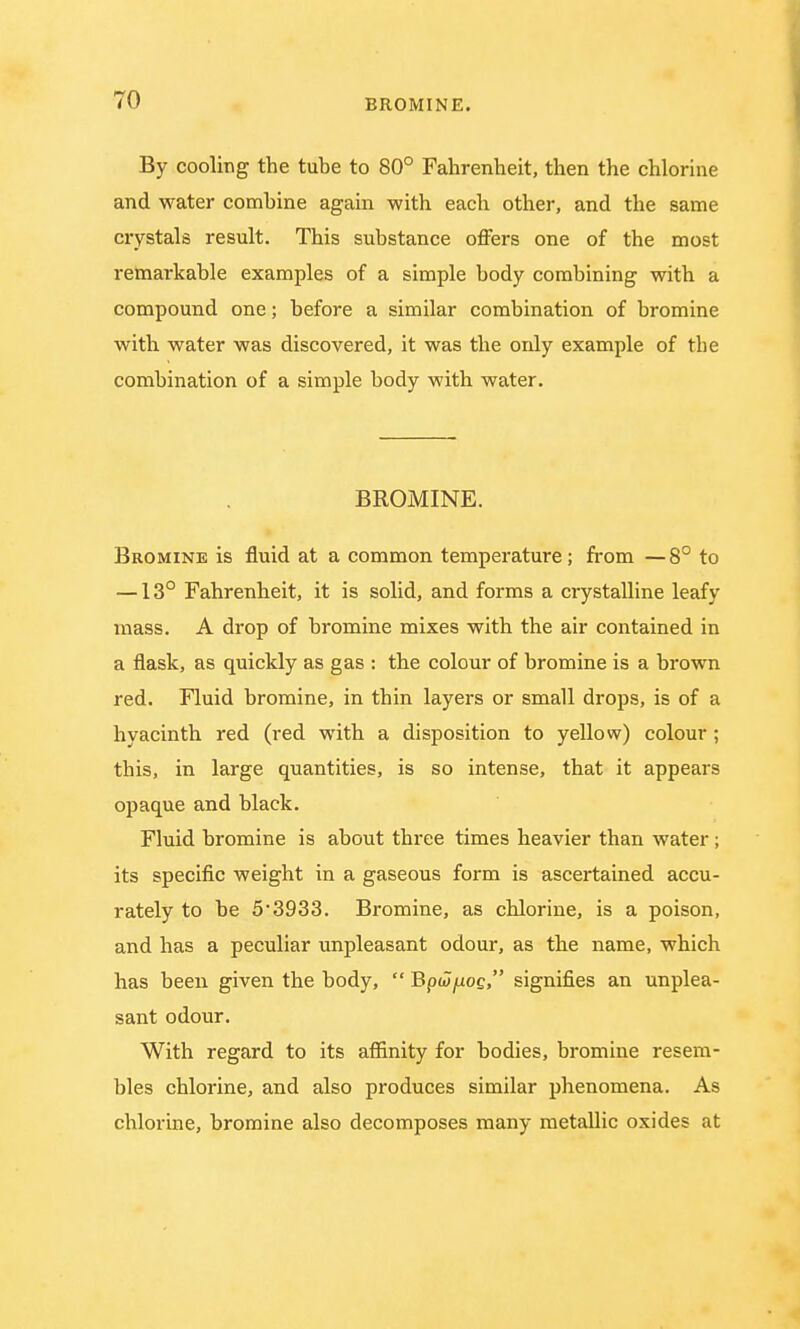 BROMINE. By cooling the tube to 80° Fahrenheit, then the chlorine and water combine again with each other, and the same crystals result. This substance offers one of the most remarkable examples of a simple body combining with a compound one; before a similar combination of bromine with water was discovered, it was the only example of the combination of a simple body with water. BROMINE. Bromine is fluid at a common temperature; from —8° to —13° Fahrenheit, it is solid, and forms a crystalline leafy mass. A drop of bromine mixes with the air contained in a flask, as quickly as gas : the colour of bromine is a brown red. Fluid bromine, in thin layers or small drops, is of a hyacinth red (red with a disposition to yellow) colour ; this, in large quantities, is so intense, that it appears opaque and black. Fluid bromine is about three times heavier than water ; its specific weight in a gaseous form is ascertained accu- rately to be 5*3933. Bromine, as chlorine, is a poison, and has a peculiar unpleasant odour, as the name, which has been given the body,  Bpwyuoc, signifies an unplea- sant odour. With regard to its affinity for bodies, bromine resem- bles chlorine, and also produces similar phenomena. As chlorine, bromine also decomposes many metallic oxides at