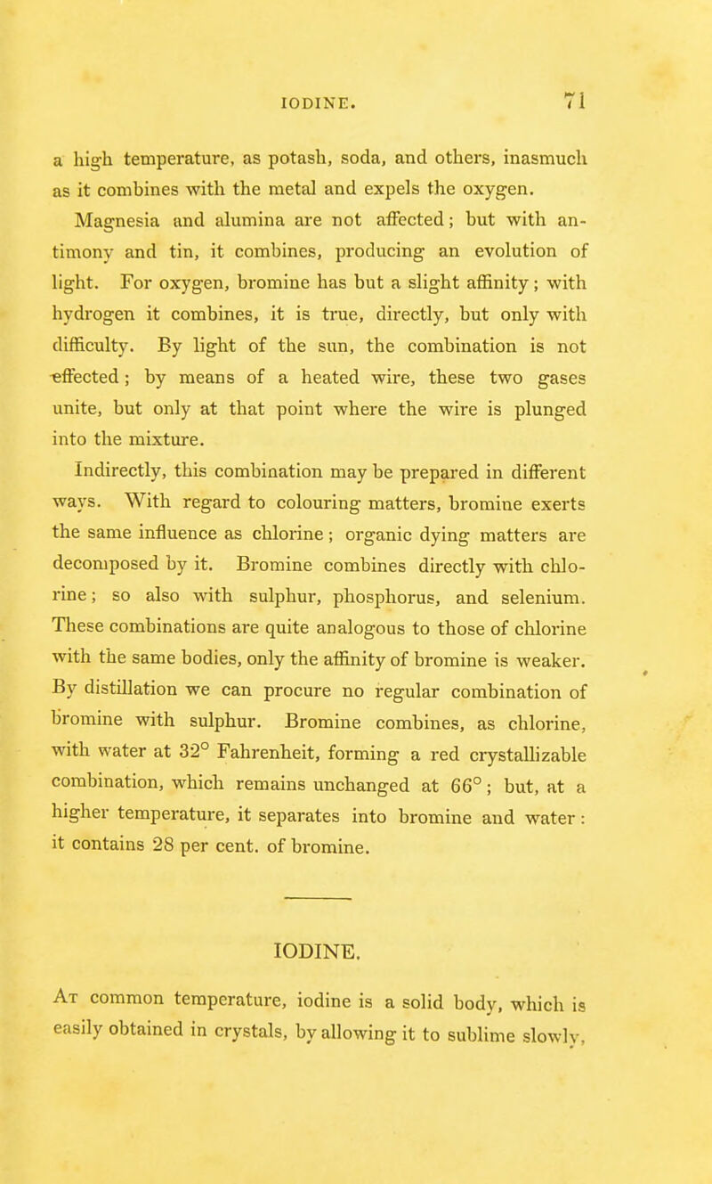 Ti a high temperature, as potash, soda, and others, inasmuch as it combines with the metal and expels the oxygen. Magnesia and alumina are not affected; but with an- timony and tin, it combines, producing an evolution of light. For oxygen, bromine has but a slight affinity; with hydrogen it combines, it is true, directly, but only with difficulty. By light of the sun, the combination is not effected; by means of a heated wire, these two gases unite, but only at that point where the wire is plunged into the mixture. Indirectly, this combination may be prepared in different ways. With regard to colouring matters, bromine exerts the same influence as chlorine; organic dying matters are decomposed by it. Bromine combines directly with chlo- rine ; so also with sulphur, phosphorus, and selenium. These combinations are quite analogous to those of chlorine with the same bodies, only the affinity of bromine is weaker. By distillation we can procure no regular combination of bromine with sulphur. Bromine combines, as chlorine, with water at 32° Fahrenheit, forming a red crystallizable combination, which remains unchanged at 66°; but, at a higher temperature, it separates into bromine and water: it contains 28 per cent, of bromine. IODINE. At common temperature, iodine is a solid body, which is easily obtained in crystals, by allowing it to sublime slowly.