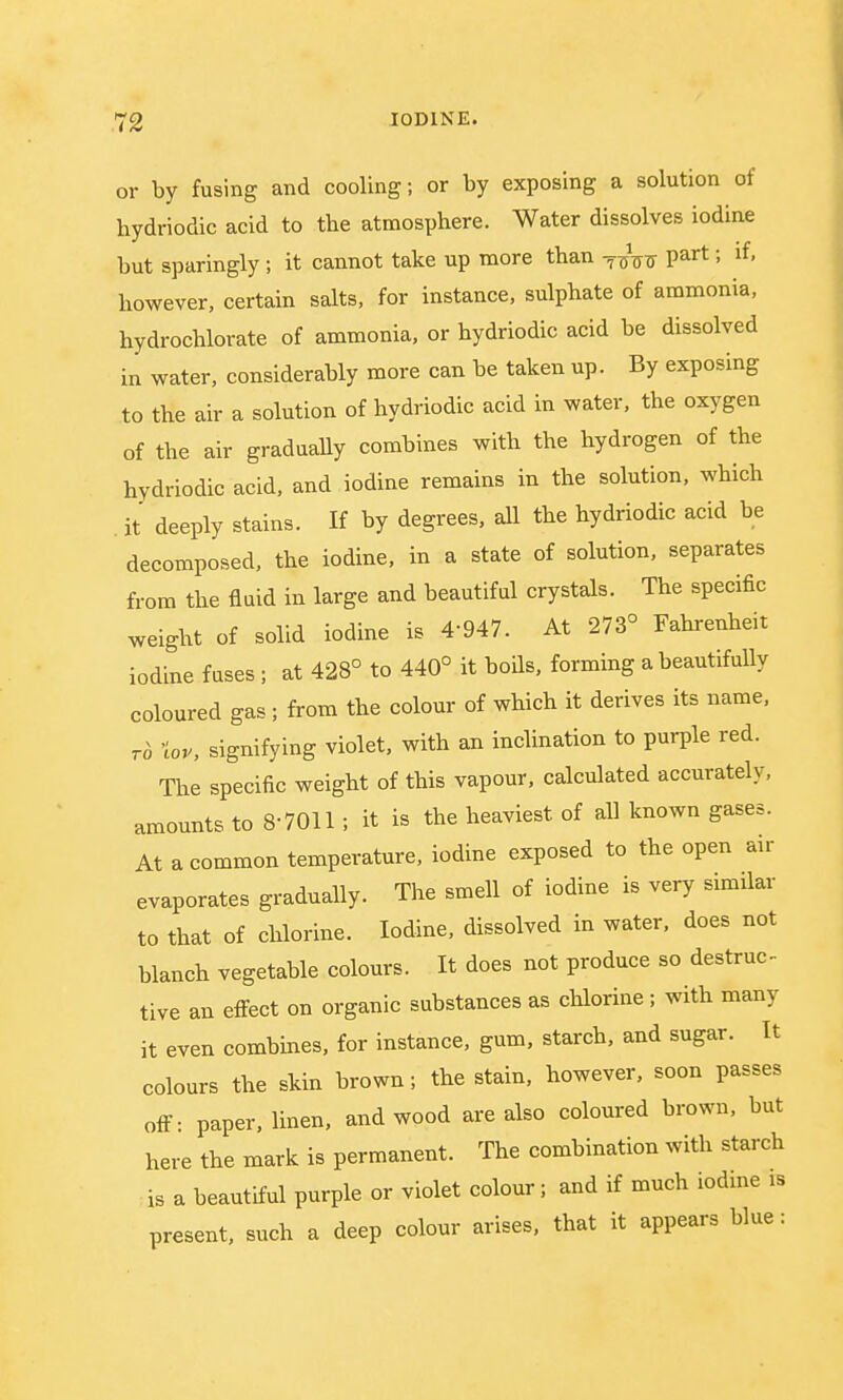 or by fusing and cooling; or by exposing a solution of hydriodic acid to the atmosphere. Water dissolves iodine but sparingly; it cannot take up more than -^TF part; if, however, certain salts, for instance, sulphate of ammonia, hydrochlorate of ammonia, or hydriodic acid be dissolved in water, considerably more can be taken up. By exposing to the air a solution of hydriodic acid in water, the oxygen of the air gradually combines with the hydrogen of the hydriodic acid, and iodine remains in the solution, which . it deeply stains. If by degrees, all the hydriodic acid be decomposed, the iodine, in a state of solution, separates from the fluid in large and beautiful crystals. The specific weight of solid iodine is 4-947. At 273° Fahrenheit iodine fuses ; at 428° to 440° it boils, forming a beautifully coloured gas ; from the colour of which it derives its name, to top, signifying violet, with an inclination to purple red. The specific weight of this vapour, calculated accurately, amounts to 8 7011 ; it is the heaviest of all known gases. At a common temperature, iodine exposed to the open air evaporates gradually. The smell of iodine is very similar to that of chlorine. Iodine, dissolved in water, does not blanch vegetable colours. It does not produce so destruc- tive an effect on organic substances as chlorine; with many it even combines, for instance, gum, starch, and sugar. It colours the skin brown; the stain, however, soon passes off- paper, linen, and wood are also coloured brown, but here the mark is permanent. The combination with starch is a beautiful purple or violet colour; and if much iodine is present, such a deep colour arises, that it appears blue: