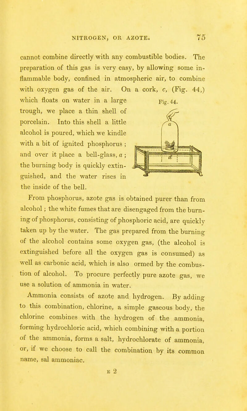 cannot combine directly with any combustible bodies. The preparation of this gas is very easy, by allowing some in- flammable body, confined in atmospheric air, to combine with oxygen gas of the air. On a cork, c, (Fig. 44,) which floats on water in a large Fig. 44. trough, we place a thin shell of porcelain. Into this shell a little alcohol is poured, which we kindle with a bit of ignited phosphorus ; and over it place a bell-glass, a ; the burning body is quickly extin- guished, and the water rises in the inside of the bell. From phosphorus, azote gas is obtained purer than from alcohol; the white fumes that are disengaged from the burn- ing of phosphorus, consisting of phosphoric acid, are quickly taken up by the water. The gas prepared from the burning of the alcohol contains some oxygen gas, (the alcohol is extinguished before all the oxygen gas is consumed) as well as carbonic acid, which is also ormed by the combus- tion of alcohol. To procure perfectly pure azote gas, we use a solution of ammonia in water. Ammonia consists of azote and hydrogen. By adding to this combination, chlorine, a simple gaseous body, the chlorine combines with the hydrogen of the ammonia, forming hydrochloric acid, which combining with a portion of the ammonia, forms a salt, hydrochlorate of ammonia, or, if we choose to call the combination by its common name, sal ammoniac.