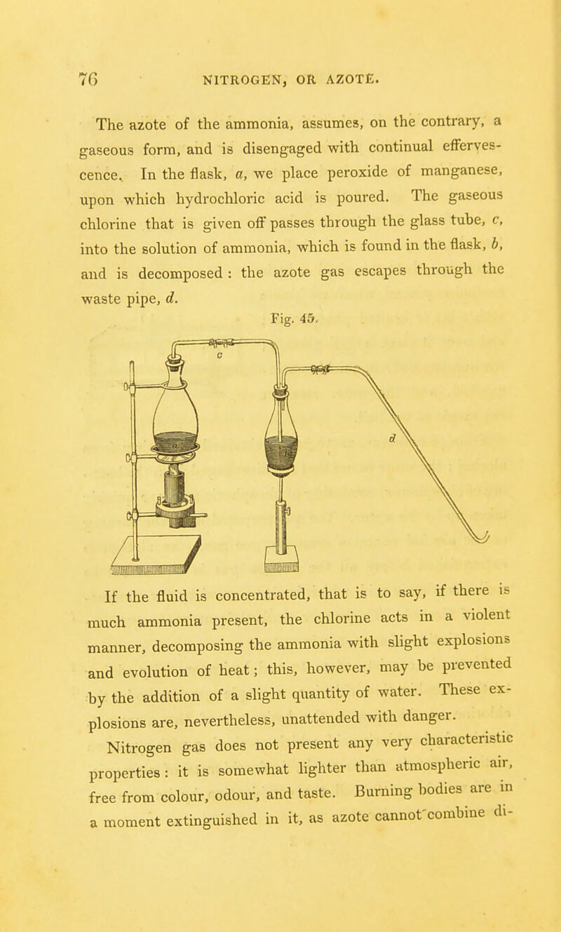 The azote of the ammonia, assumes, on the contrary, a gaseous form, and is disengaged with continual efferves- cence. In the flask, a, we place peroxide of manganese, upon which hydrochloric acid is poured. The gaseous chlorine that is given off passes through the glass tube, c, into the solution of ammonia, which is found in the flask, b, and is decomposed : the azote gas escapes through the waste pipe, d. Fig. 45. If the fluid is concentrated, that is to say, if there is much ammonia present, the chlorine acts in a violent manner, decomposing the ammonia with slight explosions and evolution of heat; this, however, may be prevented by the addition of a slight quantity of water. These ex- plosions are, nevertheless, unattended with danger. Nitrogen gas does not present any very characteristic properties: it is somewhat lighter than atmospheric air, free from colour, odour, and taste. Burning bodies are in a moment extinguished in it, as azote cannot'combine di-