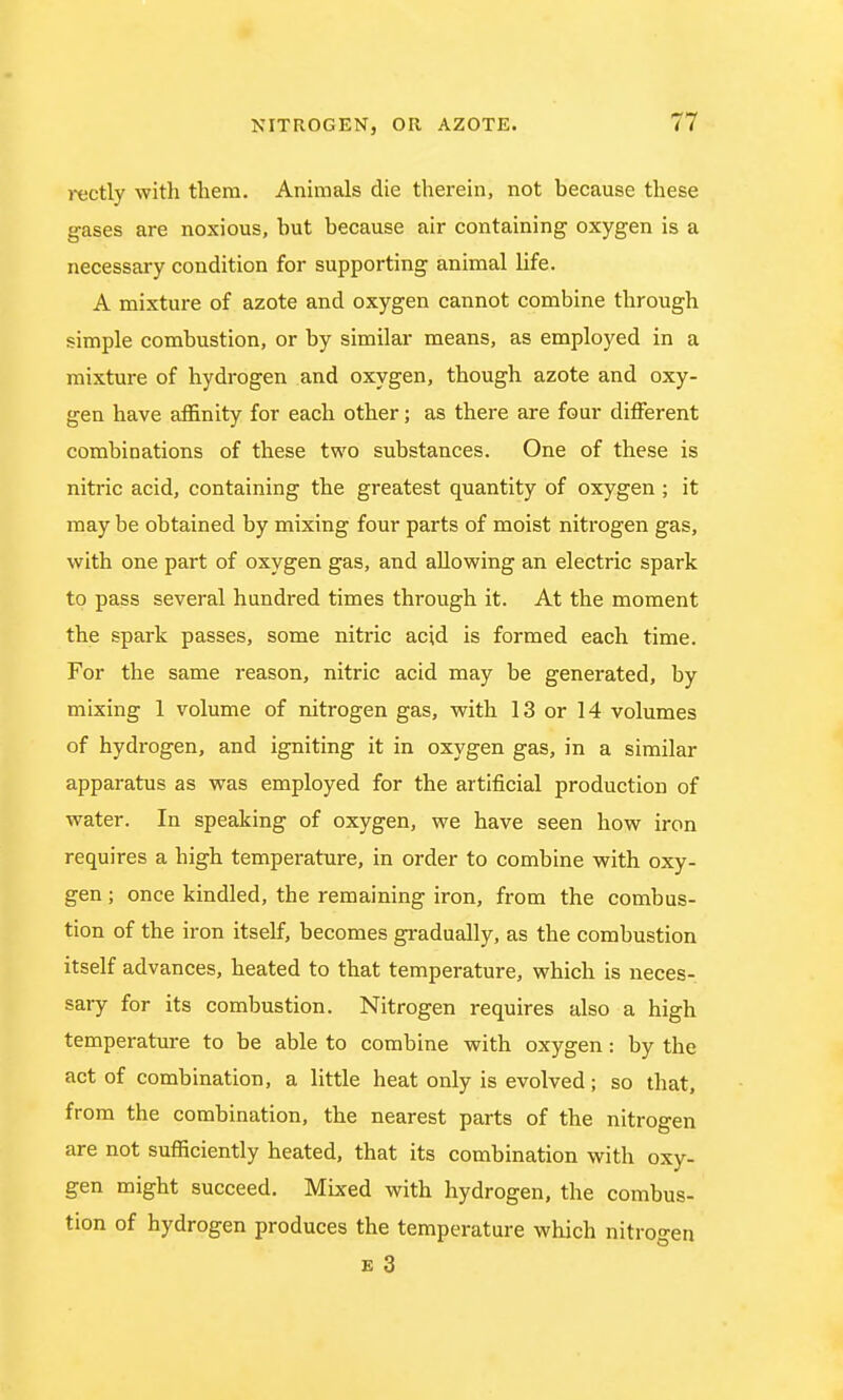 rectly with them. Animals die therein, not because these gases are noxious, hut because air containing oxygen is a necessary condition for supporting animal life. A mixture of azote and oxygen cannot combine through simple combustion, or by similar means, as employed in a mixture of hydrogen and oxygen, though azote and oxy- gen have affinity for each other; as there are four different combinations of these two substances. One of these is nitric acid, containing the greatest quantity of oxygen ; it may be obtained by mixing four parts of moist nitrogen gas, with one part of oxygen gas, and allowing an electric spark to pass several hundred times through it. At the moment the spark passes, some nitric acid is formed each time. For the same reason, nitric acid may be generated, by mixing 1 volume of nitrogen gas, with 13 or 14 volumes of hydrogen, and igniting it in oxygen gas, in a similar apparatus as was employed for the artificial production of water. In speaking of oxygen, we have seen how iron requires a high temperature, in order to combine with oxy- gen ; once kindled, the remaining iron, from the combus- tion of the iron itself, becomes gradually, as the combustion itself advances, heated to that temperature, which is neces- sary for its combustion. Nitrogen requires also a high temperature to be able to combine with oxygen: by the act of combination, a little heat only is evolved; so that, from the combination, the nearest parts of the nitrogen are not sufficiently heated, that its combination with oxy- gen might succeed. Mixed with hydrogen, the combus- tion of hydrogen produces the temperature which nitrogen