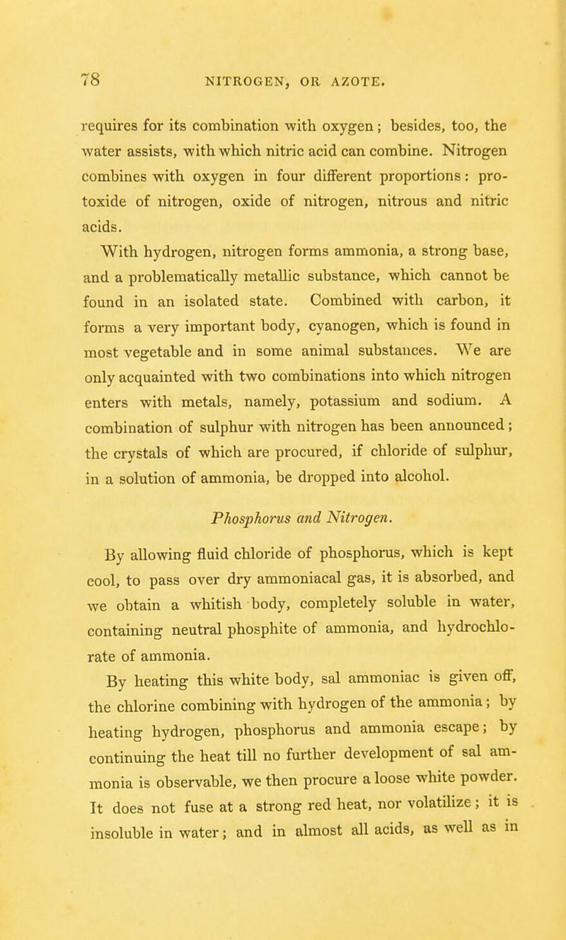 requires for its combination with oxygen; besides, too, the water assists, with which nitric acid can combine. Nitrogen combines with oxygen in four different proportions: pro- toxide of nitrogen, oxide of nitrogen, nitrous and nitric acids. With hydrogen, nitrogen forms ammonia, a strong base, and a problematically metallic substance, which cannot be found in an isolated state. Combined with carbon, it forms a very important body, cyanogen, which is found in most vegetable and in some animal substances. We are only acquainted with two combinations into which nitrogen enters with metals, namely, potassium and sodium. A combination of sulphur with nitrogen has been announced; the crystals of which are procured, if chloride of sulphur, in a solution of ammonia, be dropped into alcohol. Phosphorus and Nitrogen. By allowing fluid chloride of phosphorus, which is kept cool, to pass over dry ammoniacal gas, it is absorbed, and we obtain a whitish body, completely soluble in water, containing neutral phosphite of ammonia, and hydrochlo- rate of ammonia. By heating this white body, sal ammoniac is given off, the chlorine combining with hydrogen of the ammonia; by heating hydrogen, phosphorus and ammonia escape; by continuing the heat till no further development of sal am- monia is observable, we then procure a loose white powder. It does not fuse at a strong red heat, nor volatilize; it is insoluble in water; and in almost all acids, as well as in