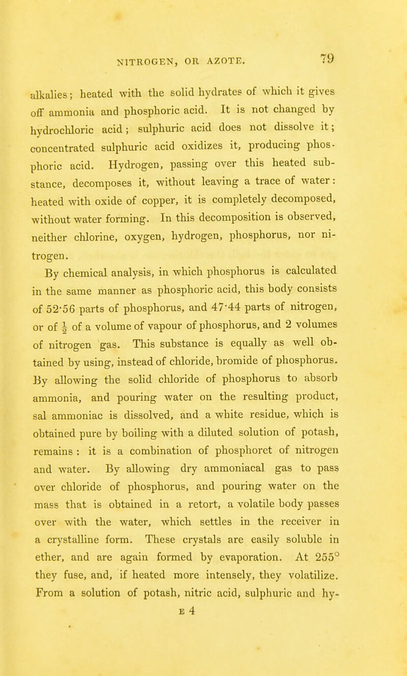 alkalies; heated with the solid hydrates of which it gives off ammonia and phosphoric acid. It is not changed hy hydrochloric acid; sulphuric acid does not dissolve it; concentrated sulphuric acid oxidizes it, producing phos- phoric acid. Hydrogen, passing over this heated sub- stance, decomposes it, without leaving a trace of water: heated with oxide of copper, it is completely decomposed, without water forming. In this decomposition is observed, neither chlorine, oxygen, hydrogen, phosphorus, nor ni- trogen. By chemical analysis, in which phosphorus is calculated in the same manner as phosphoric acid, this body consists of 52-56 parts of phosphorus, and 47'44 parts of nitrogen, or of | of a volume of vapour of phosphorus, and 2 volumes of nitrogen gas. This substance is equally as well ob- tained by using, instead of chloride, bromide of phosphorus. By allowing the solid chloride of phosphorus to absorb ammonia, and pouring water on the resulting product, sal ammoniac is dissolved, and a white residue, which is obtained pure by boiling with a diluted solution of potash, remains : it is a combination of phosphoret of nitrogen and water. By allowing dry ammoniacal gas to pass over chloride of phosphorus, and pouring water on the mass that is obtained in a retort, a volatile body passes over with the water, which settles in the receiver in a crystalline form. These crystals are easily soluble in ether, and are again formed by evaporation. At 255° they fuse, and, if heated more intensely, they volatilize. From a solution of potash, nitric acid, sulphuric and hy-