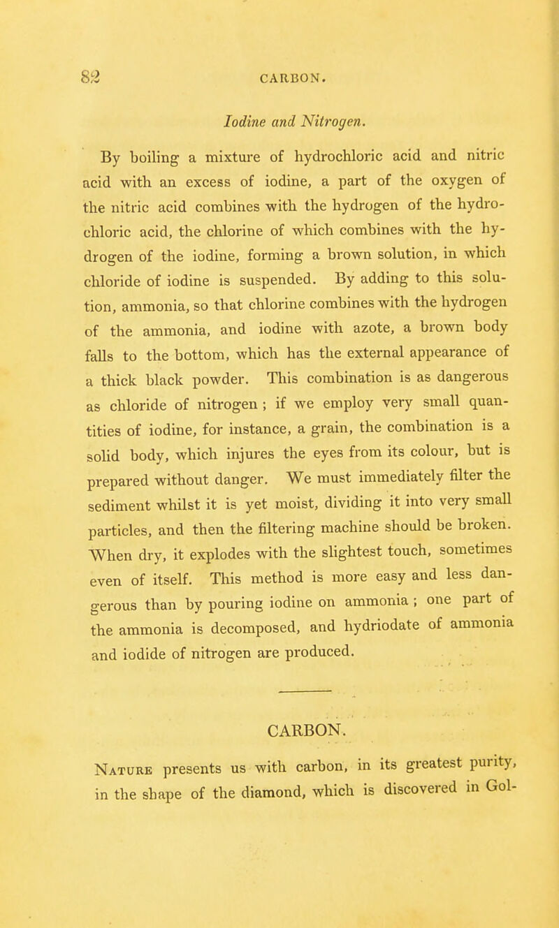 Iodine and Nitrogen. By boiling a mixture of hydrochloric acid and nitric acid with an excess of iodine, a part of the oxygen of the nitric acid combines with the hydrogen of the hydro- chloric acid, the chlorine of which combines with the hy- drogen of the iodine, forming a brown solution, in which chloride of iodine is suspended. By adding to this solu- tion, ammonia, so that chlorine combines with the hydrogen of the ammonia, and iodine with azote, a brown body falls to the bottom, which has the external appearance of a thick black powder. This combination is as dangerous as chloride of nitrogen ; if we employ very small quan- tities of iodine, for instance, a grain, the combination is a solid body, which injures the eyes from its colour, but is prepared without danger. We must immediately filter the sediment whilst it is yet moist, dividing it into very small particles, and then the filtering machine should be broken. When dry, it explodes with the slightest touch, sometimes even of itself. This method is more easy and less dan- gerous than by pouring iodine on ammonia; one part of the ammonia is decomposed, and hydriodate of ammonia and iodide of nitrogen are produced. CARBON. Nature presents us with carbon, in its greatest purity, in the shape of the diamond, which is discovered in Gol-