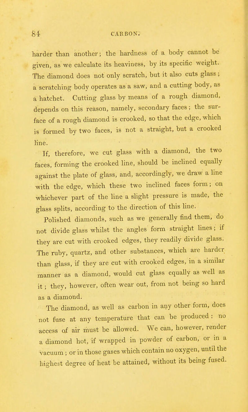 harder than another; the hardness of a body cannot be given, as we calculate its heaviness, by its specific weight. The diamond does not only scratch, but it also cuts glass ; a scratching body operates as a saw, and a cutting body, as a hatchet. Cutting glass by means of a rough diamond, depends on this reason, namely, secondary faces; the sur- face of a rough diamond is crooked, so that the edge, which is formed by two faces, is not a straight, but a crooked line. If, therefore, we cut glass with a diamond, the two faces, forming the crooked line, should be inclined equally against the plate of glass, and, accordingly, we draw a line with the edge, which these two inclined faces form; on whichever part of the line a slight pressure is made, the glass splits, according to the direction of this line. Polished diamonds, such as we generally find them, do not divide glass whilst the angles form straight lines; if they are cut with crooked edges, they readily divide glass. The ruby, quartz, and other substances, which are harder than glass, if they are cut with crooked edges, in a similar manner as a diamond, would cut glass equally as well as it; they, however, often wear out, from not being so hard as a diamond. The diamond, as well as carbon in any other form, does not fuse at any temperature that can be produced : no access of air must be allowed. We can, however, render a diamond hot, if wrapped in powder of carbon, or in a vacuum; or in those gases which contain no oxygen, until the highest degree of heat be attained, without its being fused.