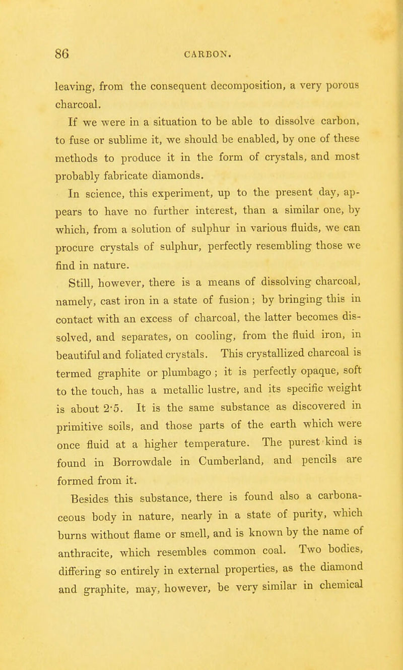 leaving, from the consequent decomposition, a very porous charcoal. If we were in a situation to be able to dissolve carbon, to fuse or sublime it, we should be enabled, by one of these methods to produce it in the form of crystals, and most probably fabricate diamonds. In science, this experiment, up to the present day, ap- pears to have no further interest, than a similar one, by which, from a solution of sulphur in various fluids, we can procure crystals of sulphur, perfectly resembling those we find in nature. Still, however, there is a means of dissolving charcoal, namely, cast iron in a state of fusion; by bringing this in contact with an excess of charcoal, the latter becomes dis- solved, and separates, on cooling, from the fluid iron, in beautiful and foliated crystals. This crystallized charcoal is termed graphite or plumbago; it is perfectly opaque, soft to the touch, has a metallic lustre, and its specific weight is about 2*5. It is the same substance as discovered in primitive soils, and those parts of the earth which were once fluid at a higher temperature. The purest kind is found in Borrowdale in Cumberland, and pencils are formed from it. Besides this substance, there is found also a carbona- ceous body in nature, nearly in a state of purity, which burns without flame or smell, and is known by the name of anthracite, which resembles common coal. Two bodies, differing so entirely in external properties, as the diamond and graphite, may, however, be very similar in chemical