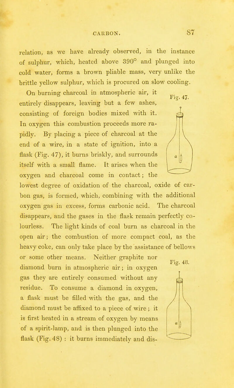 Fi?. 47. relation, as we have already observed, in the instance of sulphur, which, heated above 390° and plunged into cold water, forms a brown pliable mass, very unlike the brittle yellow sulphur, which is procured on slow cooling. On burning charcoal in atmospheric air, it entirely disappears, leaving but a few ashes, consisting of foreign bodies mixed with it. In oxygen this combustion proceeds more ra- pidly. By placing a piece of charcoal at the end of a wire, in a state of ignition, into a flask (Fig. 47), it burns briskly, and surrounds itself with a small flame. It arises when the oxygen and charcoal come in contact; the lowest degree of oxidation of the charcoal, oxide of car- bon gas, is formed, which, combining with the additional oxygen gas in excess, forms carbonic acid. The charcoal disappears, and the gases in the flask remain perfectly co- lourless. The light kinds of coal burn as charcoal in the open air; the combustion of more compact coal, as the heavy coke, can only take place by the assistance of bellows or some other means. Neither graphite nor diamond burn in atmospheric air; in oxygen gas they are entirely consumed without any residue. To consume a diamond in oxygen, a flask must be filled with the gas, and the diamond must be affixed to a piece of wire ; it is first heated in a stream of oxygen by means of a spirit-lamp, and is then plunged into the flask (Fig. 48) : it burns immediately and dis- Fig. 48. I