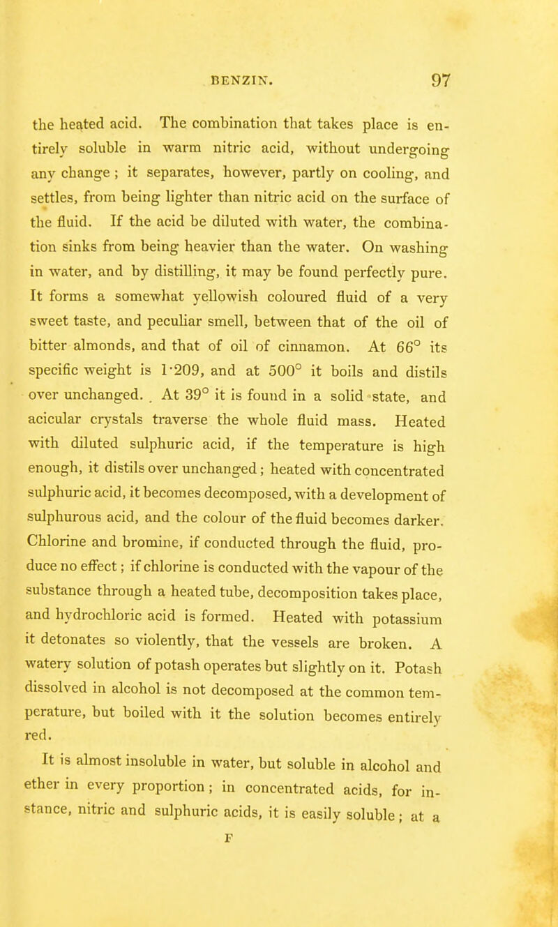 the heated acid. The combination that takes place is en- tirely soluble in warm nitric acid, without undergoing any change ; it separates, however, partly on cooling, and settles, from being lighter than nitric acid on the surface of the fluid. If the acid be diluted with water, the combina- tion sinks from being heavier than the water. On washing in water, and by distilling, it may be found perfectly pure. It forms a somewhat yellowish coloured fluid of a very sweet taste, and peculiar smell, between that of the oil of bitter almonds, and that of oil of cinnamon. At 66° its specific weight is 1-209, and at 500° it boils and distils over unchanged. . At 39° it is found in a solid state, and acicular crystals traverse the whole fluid mass. Heated with diluted sulphuric acid, if the temperature is high enough, it distils over unchanged; heated with concentrated sulphuric acid, it becomes decomposed, with a development of sulphurous acid, and the colour of the fluid becomes darker. Chlorine and bromine, if conducted through the fluid, pro- duce no effect; if chlorine is conducted with the vapour of the substance through a heated tube, decomposition takes place, and hydrochloric acid is formed. Heated with potassium it detonates so violently, that the vessels are broken. A watery solution of potash operates but slightly on it. Potash dissolved in alcohol is not decomposed at the common tem- perature, but boiled with it the solution becomes entirely red. It is almost insoluble in water, but soluble in alcohol and ether in every proportion; in concentrated acids, for in- stance, nitric and sulphuric acids, it is easily soluble; at a F