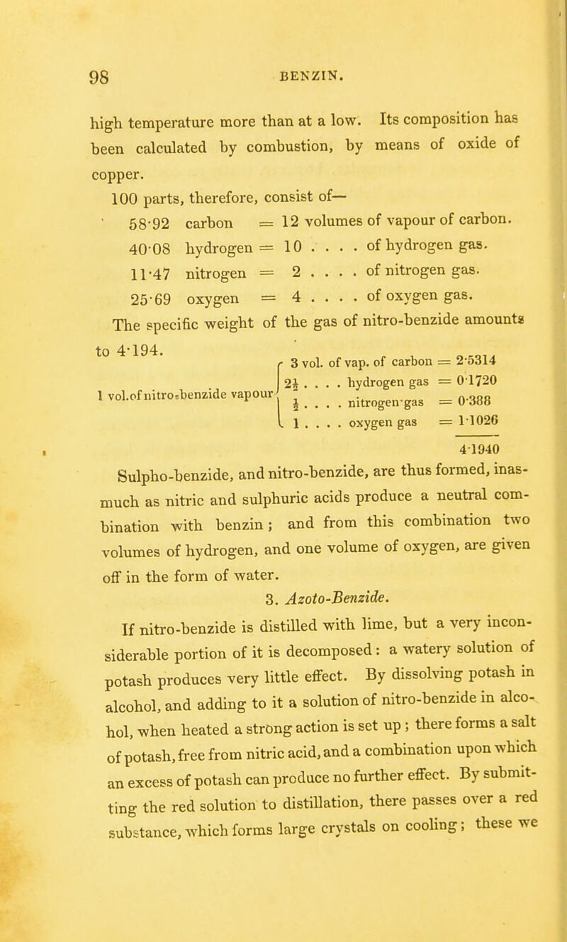 high temperature more than at a low. Its composition has been calculated by combustion, by means of oxide of copper. 100 parts, therefore, consist of— 58'92 carbon = 12 volumes of vapour of carbon. 40-08 hydrogen = 10 ... . of hydrogen gas. 11-47 nitrogen = 2 . . . . of nitrogen gas. 25-69 oxygen = 4 . . . . of oxygen gas. The specific weight of the gas of nitro-benzide amounts to 4'194. r 3 vol. of vap. of carbon = 2-5314 2i . . . . hydrogen gas — 0-1720 1 vol.of nitro.benzide vapour - nitrogeirgas = 0-388 I 1 . . . . oxygen gas == 11026 41940 Sulpho-benzide, and nitro-benzide, are thus formed, inas- much as nitric and sulphuric acids produce a neutral com- bination with benzin; and from this combination two volumes of hydrogen, and one volume of oxygen, are given off in the form of water. 3. Azoto-Benzide. If nitro-benzide is distilled with lime, but a very incon- siderable portion of it is decomposed: a watery solution of potash produces very little effect. By dissolving potash in alcohol, and adding to it a solution of nitro-benzide in alco- hol, when heated a strong action is set up; there forms a salt of potash, free from nitric acid, and a combination upon which an excess of potash can produce no further effect. By submit- ting the red solution to distillation, there passes over a red substance, which forms large crystals on cooling; these we