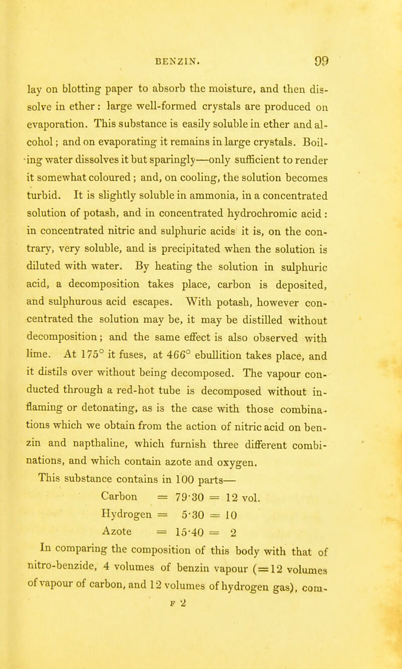 lay on blotting paper to absorb the moisture, and then dis- solve in ether: large well-formed crystals are produced on evaporation. This substance is easily soluble in ether and al- cohol ; and on evaporating it remains in large crystals. Boil- •ing water dissolves it but sparingly—only sufficient to render it somewhat coloured; and, on cooling, the solution becomes turbid. It is slightly soluble in ammonia, in a concentrated solution of potash, and in concentrated hydrochromic acid : in concentrated nitric and sulphuric acids it is, on the con- trary, very soluble, and is precipitated when the solution is diluted with water. By heating the solution in sulphuric acid, a decomposition takes place, carbon is deposited, and sulphurous acid escapes. With potash, however con- centrated the solution may be, it may be distilled without decomposition; and the same effect is also observed with lime. At 175° it fuses, at 466° ebullition takes place, and it distils over without being decomposed. The vapour con- ducted through a red-hot tube is decomposed without in- flaming or detonating, as is the case with those combina- tions which we obtain from the action of nitric acid on ben- zin and napthaline, which furnish three different combi- nations, and which contain azote and oxygen. This substance contains in 100 parts— Carbon = 79 30 = 12 vol. Hydrogen = 5 30 == 10 Azote = 15-40 = 2 In comparing the composition of this body with that of nitro-benzide, 4 volumes of benzin vapour (=12 volumes of vapour of carbon, and 12 volumes of hydrogen gas), com- p 2