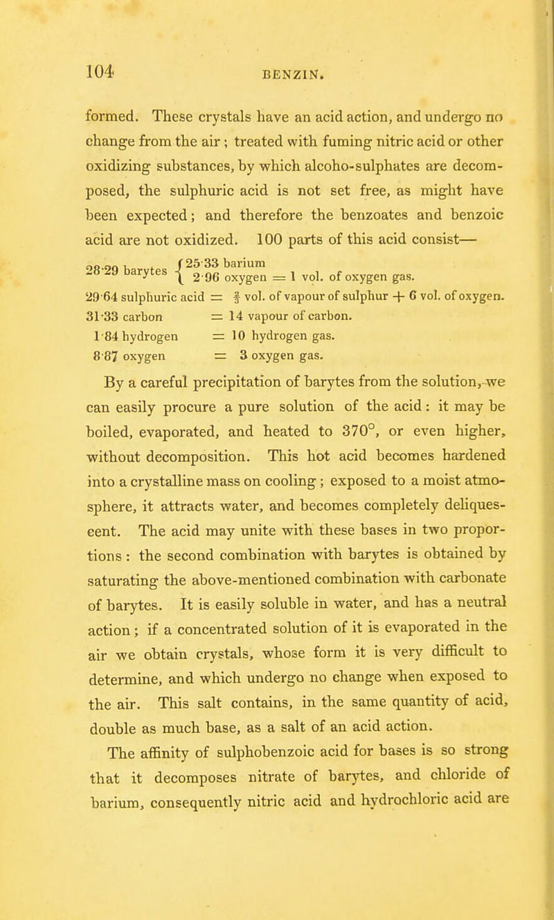 formed. These crystals have an acid action, and undergo no change from the air; treated with fuming nitric acid or other oxidizing substances, by which alcoho-sulphates are decom- posed, the sulphuric acid is not set free, as might have been expected; and therefore the benzoates and benzoic acid are not oxidized. 100 parts of this acid consist— or .90 h f 25 33 barium -o Darytes 2.g6 oxygen _ 1 vo]- 0f oxygen gas. 29 64 sulphuric acid = § vol. of vapour of sulphur + 6 vol. of oxygen. 31-33 carbon =14 vapour of carbon. 184 hydrogen = 10 hydrogen gas. 8 87 oxygen = 3 oxygen gas. By a careful precipitation of barytes from the solution, we can easily procure a pure solution of the acid: it may be boiled, evaporated, and heated to 370°, or even higher, without decomposition. This hot acid becomes hardened into a crystalline mass on cooling; exposed to a moist atmo- sphere, it attracts water, and becomes completely deliques- cent. The acid may unite with these bases in two propor- tions : the second combination with barytes is obtained by saturating the above-mentioned combination with carbonate of barytes. It is easily soluble in water, and has a neutral action ; if a concentrated solution of it is evaporated in the air we obtain crystals, whose form it is very difficult to determine, and which undergo no change when exposed to the air. This salt contains, in the same quantity of acid, double as much base, as a salt of an acid action. The affinity of sulphobenzoic acid for bases is so strong that it decomposes nitrate of barytes, and chloride of barium, consequently nitric acid and hydrochloric acid are