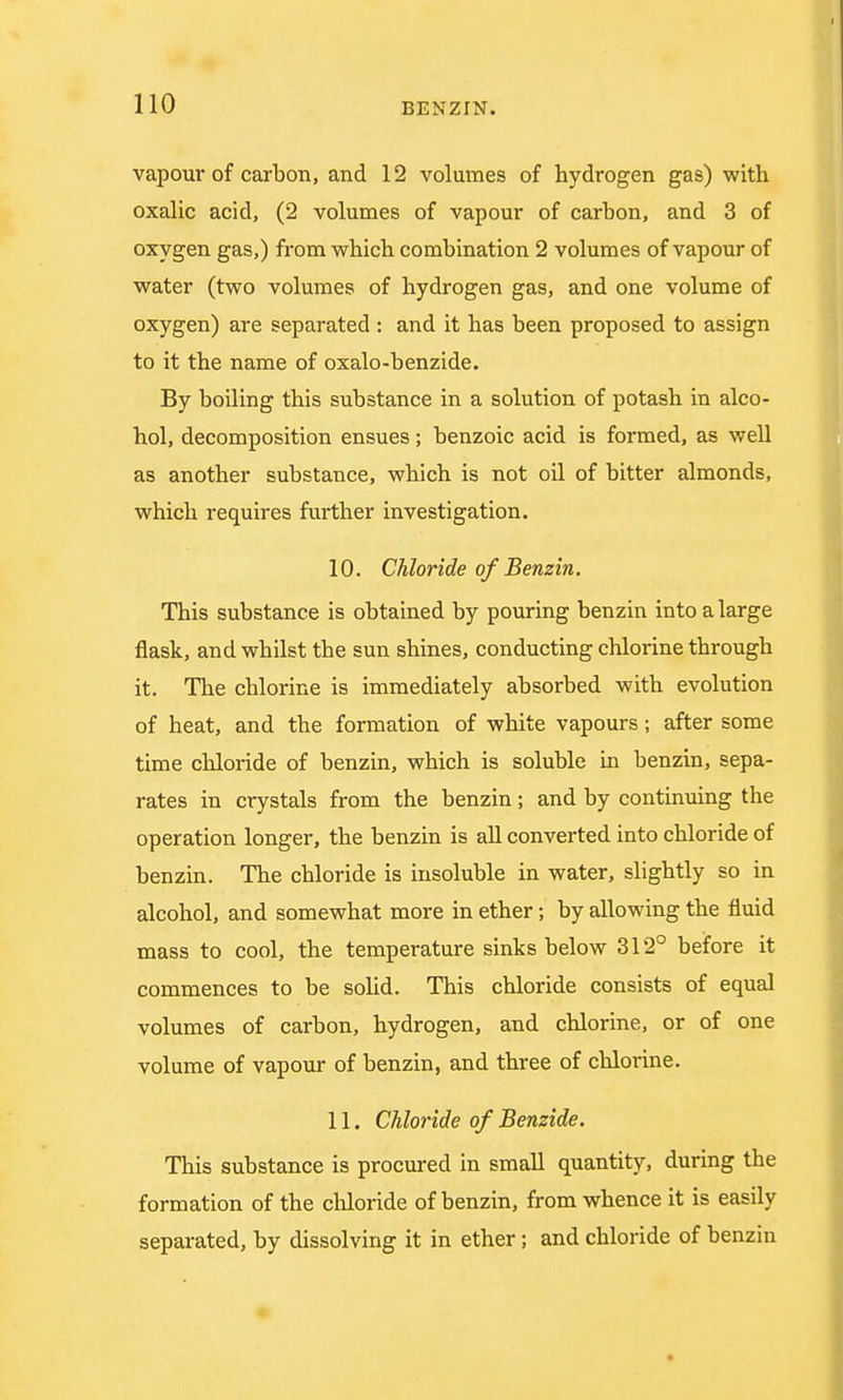 vapour of carbon, and 12 volumes of hydrogen gas) with oxalic acid, (2 volumes of vapour of carbon, and 3 of oxygen gas,) from which combination 2 volumes of vapour of water (two volumes of hydrogen gas, and one volume of oxygen) are separated : and it has been proposed to assign to it the name of oxalo-benzide. By boiling this substance in a solution of potash in alco- hol, decomposition ensues; benzoic acid is formed, as well as another substance, which is not oil of bitter almonds, which requires further investigation. 10. Chloride of Benzin. This substance is obtained by pouring benzin into a large flask, and whilst the sun shines, conducting chlorine through it. The chlorine is immediately absorbed with evolution of heat, and the formation of white vapours; after some time chloride of benzin, which is soluble in benzin, sepa- rates in crystals from the benzin; and by continuing the operation longer, the benzin is all converted into chloride of benzin. The chloride is insoluble in water, slightly so in alcohol, and somewhat more in ether; by allowing the fluid mass to cool, the temperature sinks below 312° before it commences to be solid. This chloride consists of equal volumes of carbon, hydrogen, and chlorine, or of one volume of vapour of benzin, and three of chlorine. 11. Chloride of Benzide. This substance is procured in small quantity, during the formation of the chloride of benzin, from whence it is easily separated, by dissolving it in ether; and chloride of benzin