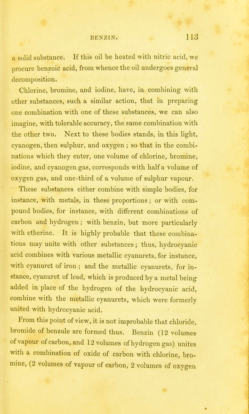 a solid substance. If this oil be heated with nitric acid, we procure benzoic acid, from whence the oil undergoes general decomposition. Chlorine, bromine, and iodine, have, in combining with other substances, such a similar action, that in preparing one combination with one of these substances, we can also imagine, with tolerable accuracy, the same combination with the other two. Next to these bodies stands, in this light, cyanogen, then sulphur, and oxygen ; so that in the combi- nations which they enter, one volume of chlorine, bromine, iodine, and cyanogen gas, corresponds with half a volume of oxygen gas, and one-third of a volume of sulphur vapour. These substances either combine with simple bodies, for instance, with metals, in these proportions; or with com- pound bodies, for instance, with different combinations of carbon and hydrogen ; with benzin, but more particularly with etherine. It is highly probable that these combina- tions may unite with other substances; thus, hydrocyanic acid combines with various metallic cyanurets, for instance, with cyanuret of iron ; and the metallic cyanurets, for in- stance, cyanuret of lead, which is produced by a metal being added in place of the hydrogen of the hydrocyanic acid, combine with the metallic cyanurets, which were formerly united with hydrocyanic acid. From this point of view, it is not improbable that chloride, bromide of benzule are formed thus. Benzin (12 volumes of vapour of carbon, and 12 volumes of hydrogen gas) unites with a combination of oxide of carbon with chlorine, bro- mine, (2 volumes of vapour of carbon, 2 volumes of oxygen