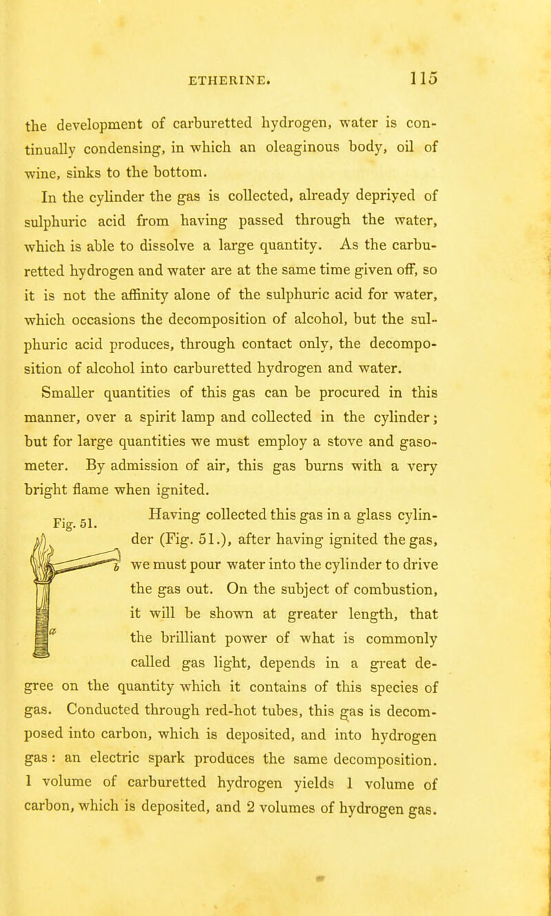 the development of carburetted hydrogen, water is con- tinually condensing, in which an oleaginous body, oil of wine, sinks to the bottom. In the cylinder the gas is collected, already depriyed of sulphuric acid from having passed through the water, which is able to dissolve a large quantity. As the carbu- retted hydrogen and water are at the same time given off, so it is not the affinity alone of the sulphuric acid for water, which occasions the decomposition of alcohol, but the sul- phuric acid produces, through contact only, the decompo- sition of alcohol into carburetted hydrogen and water. Smaller quantities of this gas can be procured in this manner, over a spirit lamp and collected in the cylinder; but for large quantities we must employ a stove and gaso- meter. By admission of air, this gas burns with a very bright flame when ignited. p. 51 Having collected this gas in a glass cylin- der (Fig. 51.), after having ignited the gas, we must pour water into the cylinder to drive the gas out. On the subject of combustion, it will be shown at greater length, that the brilliant power of what is commonly called gas light, depends in a great de- gree on the quantity which it contains of this species of gas. Conducted through red-hot tubes, this gas is decom- posed into carbon, which is deposited, and into hydrogen gas: an electric spark produces the same decomposition. 1 volume of carburetted hydrogen yields 1 volume of carbon, which is deposited, and 2 volumes of hydrogen gas.