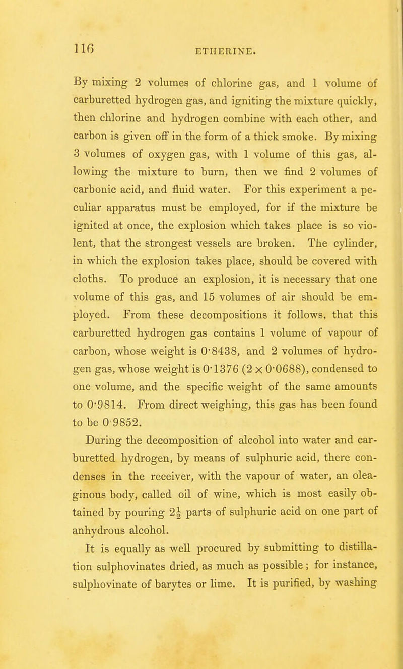 By mixing 2 volumes of chlorine gas, and 1 volume of carburetted hydrogen gas, and igniting the mixture quickly, then chlorine and hydrogen combine with each other, and carbon is given off in the form of a thick smoke. By mixing 3 volumes of oxygen gas, with 1 volume of this gas, al- lowing the mixture to burn, then we find 2 volumes of carbonic acid, and fluid water. For this experiment a pe- culiar apparatus must be employed, for if the mixture be ignited at once, the explosion which takes place is so vio- lent, that the strongest vessels are broken. The cylinder, in which the explosion takes place, should be covered with cloths. To produce an explosion, it is necessary that one volume of this gas, and 15 volumes of air should be em- ployed. From these decompositions it follows, that this carburetted hydrogen gas contains 1 volume of vapour of carbon, whose weight is OS438, and 2 volumes of hydro- gen gas, whose weight is 0*1376 (2 x 0*0688), condensed to one volume, and the specific weight of the same amounts to 09814. From direct weighing, this gas has been found to be 0 9852. During the decomposition of alcohol into water and car- buretted hydrogen, by means of sulphuric acid, there con- denses in the receiver, with the vapour of water, an olea- ginous body, called oil of wine, which is most easily ob- tained by pouring 2| parts of sulphuric acid on one part of anhydrous alcohol. It is equally as well procured by submitting to distilla- tion sulphovinates dried, as much as possible; for instance, sulphovinate of barytes or lime. It is purified, by washing