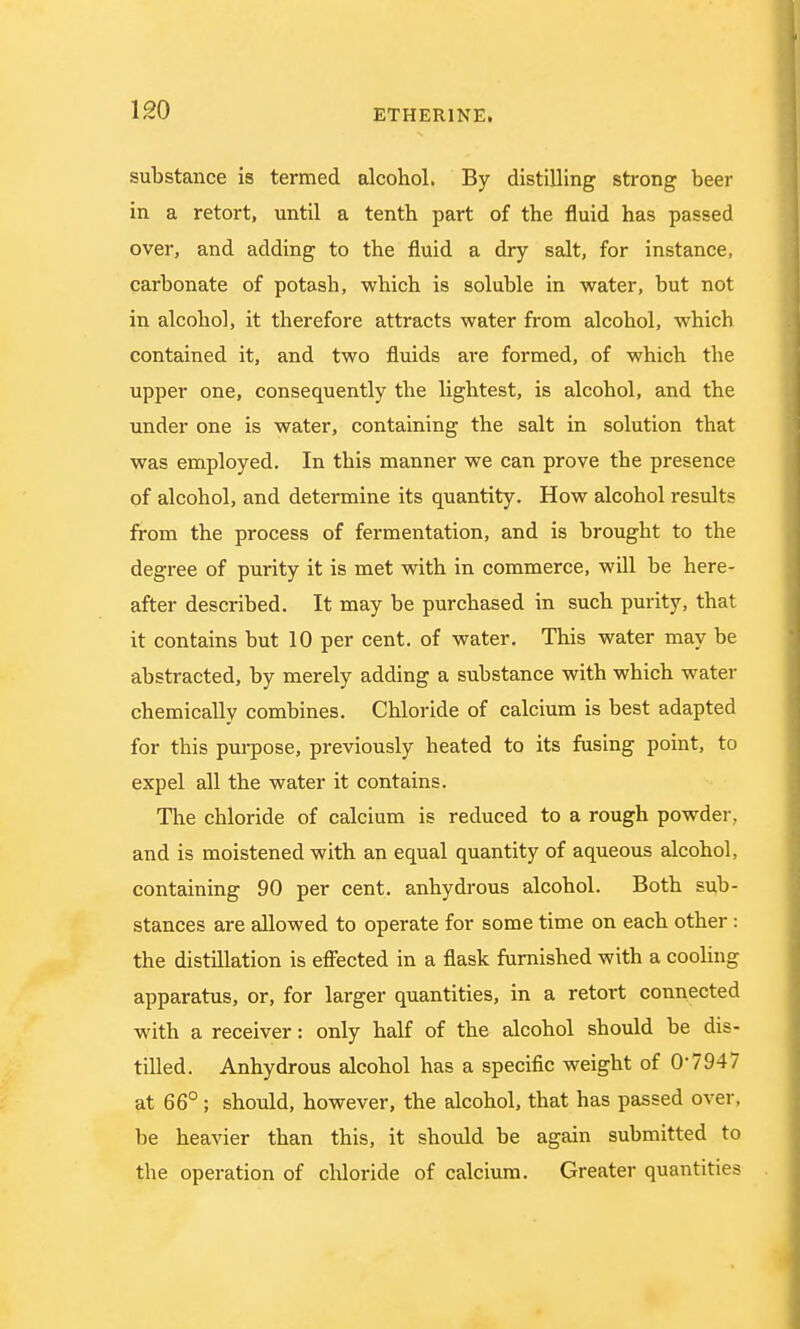 substance is termed alcohol. By distilling strong beer in a retort, until a tenth part of the fluid has passed over, and adding to the fluid a dry salt, for instance, carbonate of potash, which is soluble in water, but not in alcohol, it therefore attracts water from alcohol, which contained it, and two fluids are formed, of which the upper one, consequently the lightest, is alcohol, and the under one is water, containing the salt in solution that was employed. In this manner we can prove the presence of alcohol, and determine its quantity. How alcohol results from the process of fermentation, and is brought to the degree of purity it is met with in commerce, will be here- after described. It may be purchased in such purity, that it contains but 10 per cent, of water. This water may be abstracted, by merely adding a substance with which water chemically combines. Chloride of calcium is best adapted for this purpose, previously heated to its fusing point, to expel all the water it contains. The chloride of calcium is reduced to a rough powder, and is moistened with an equal quantity of aqueous alcohol, containing 90 per cent, anhydrous alcohol. Both sub- stances are allowed to operate for some time on each other: the distillation is effected in a flask furnished with a cooling apparatus, or, for larger quantities, in a retort connected with a receiver: only half of the alcohol should be dis- tilled. Anhydrous alcohol has a specific weight of 0'7947 at 66° ; should, however, the alcohol, that has passed over, be heavier than this, it should be again submitted to the operation of chloride of calcium. Greater quantities