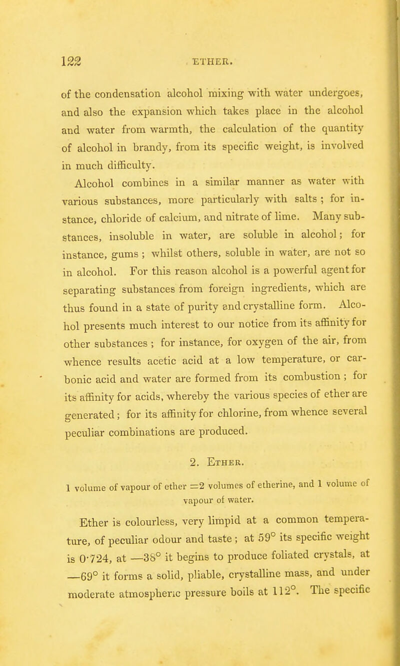 of the condensation alcohol mixing with water undergoes, and also the expansion which takes place in the alcohol and water from warmth, the calculation of the quantity of alcohol in brandy, from its specific weight, is involved in much difficulty. Alcohol combines in a similar manner as water with various substances, more particularly with salts ; for in- stance, chloride of calcium, and nitrate of lime. Many sub- stances, insoluble in water, are soluble in alcohol; for instance, gums ; whilst others, soluble in water, are not so in alcohol. For this reason alcohol is a powerful agent for separating substances from foreign ingredients, which are thus found in a state of purity and crystalline form. Alco- hol presents much interest to our notice from its affinity for other substances ; for instance, for oxygen of the air, from whence results acetic acid at a low temperature, or car- bonic acid and water are formed from its combustion ; for its affinity for acids, whereby the various species of ether are generated; for its affinity for chlorine, from whence several peculiar combinations are produced. 2. Ether. 1 volume of vapour of ether =2 volumes of etherine, and 1 volume of vapour of water. Ether is colourless, very limpid at a common tempera- ture, of peculiar odour and taste ; at 59° its specific weight is 0-724, at —38° it begins to produce foliated crystals, at 69° it forms a solid, pliable, crystalline mass, and under moderate atmospheric pressure boils at 112°. The specific