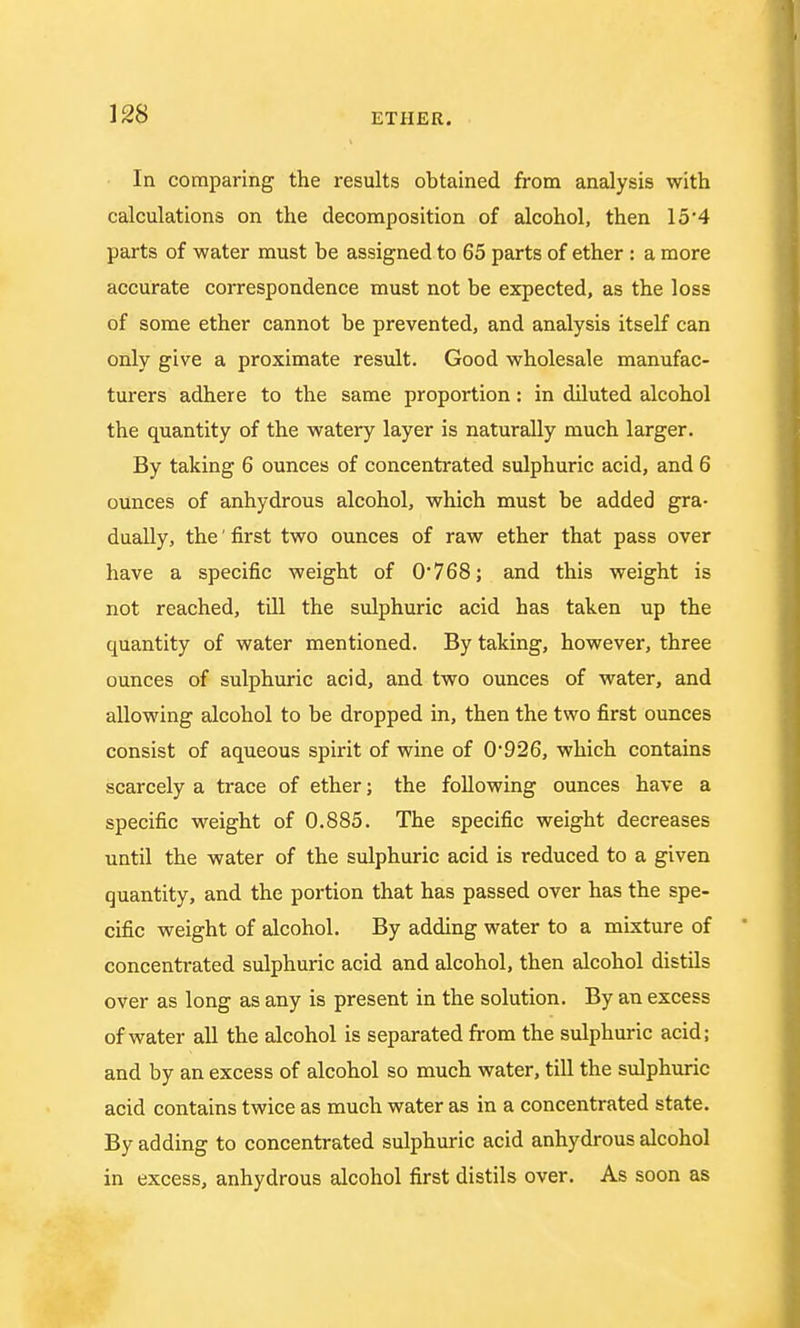 In comparing the results obtained from analysis with calculations on the decomposition of alcohol, then 15*4 parts of water must be assigned to 65 parts of ether : a more accurate correspondence must not be expected, as the loss of some ether cannot be prevented, and analysis itself can only give a proximate result. Good wholesale manufac- turers adhere to the same proportion: in diluted alcohol the quantity of the watery layer is naturally much larger. By taking 6 ounces of concentrated sulphuric acid, and 6 ounces of anhydrous alcohol, which must be added gra- dually, the' first two ounces of raw ether that pass over have a specific weight of 0*768; and this weight is not reached, till the sulphuric acid has taken up the quantity of water mentioned. By taking, however, three ounces of sulphuric acid, and two ounces of water, and allowing alcohol to be dropped in, then the two first ounces consist of aqueous spirit of wine of 0926, which contains scarcely a trace of ether; the following ounces have a specific weight of 0.885. The specific weight decreases until the water of the sulphuric acid is reduced to a given quantity, and the portion that has passed over has the spe- cific weight of alcohol. By adding water to a mixture of concentrated sulphuric acid and alcohol, then alcohol distils over as long as any is present in the solution. By an excess of water all the alcohol is separated from the sulphuric acid; and by an excess of alcohol so much water, till the sulphuric acid contains twice as much water as in a concentrated state. By adding to concentrated sulphuric acid anhydrous alcohol in excess, anhydrous alcohol first distils over. As soon as