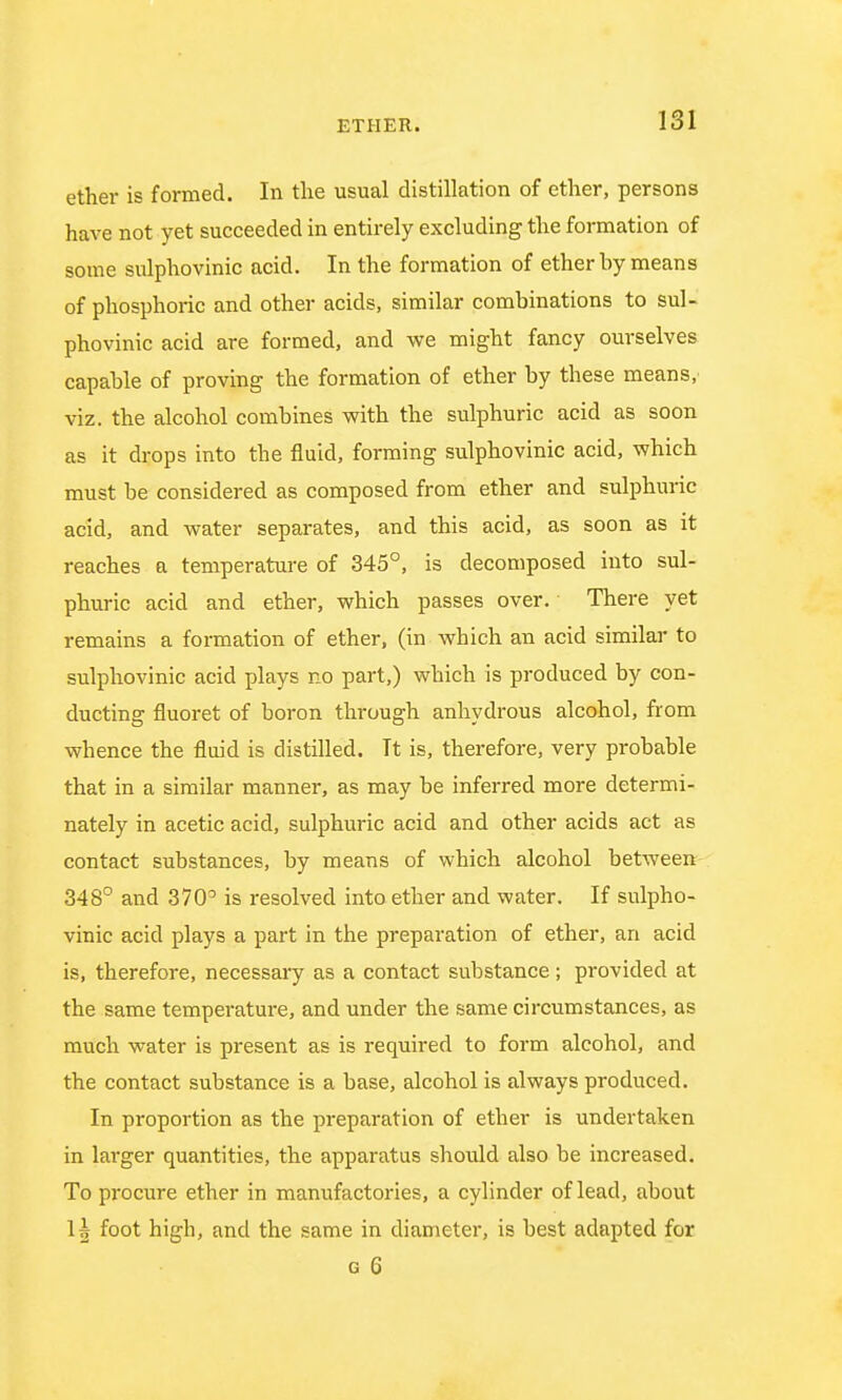 ether is formed. In the usual distillation of ether, persons have not yet succeeded in entirely excluding the formation of some sulphovinic acid. In the formation of ether by means of phosphoric and other acids, similar combinations to sul- phovinic acid are formed, and we might fancy ourselves capable of proving the formation of ether by these means,' viz. the alcohol combines with the sulphuric acid as soon as it drops into the fluid, forming sulphovinic acid, which must be considered as composed from ether and sulphuric acid, and water separates, and this acid, as soon as it reaches a temperature of 345°, is decomposed into sul- phuric acid and ether, which passes over. There yet remains a formation of ether, (in which an acid similar to sulphovinic acid plays no part,) which is produced by con- ducting fluoret of boron through anhydrous alcohol, from whence the fluid is distilled. It is, therefore, very probable that in a similar manner, as may be inferred more determi- nately in acetic acid, sulphuric acid and other acids act as contact substances, by means of which alcohol between 348° and 370° is resolved into ether and water. If sulpho- vinic acid plays a part in the preparation of ether, an acid is, therefore, necessary as a contact substance; provided at the same temperature, and under the same circumstances, as much water is present as is required to form alcohol, and the contact substance is a base, alcohol is always produced. In proportion as the preparation of ether is undertaken in larger quantities, the apparatus should also be increased. To procure ether in manufactories, a cylinder of lead, about 1| foot high, and the same in diameter, is best adapted for