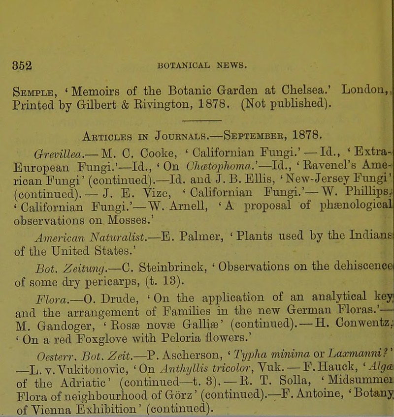 Semple, ' Memoirs of the Botanic Garden at Chelsea.' London, Printed by Gilbert & Eivington, 1878. (Not published). Aktioles in Journals.—Septembeb, 1878. G-revillea.— M.. 0. Cooke, ' Californian Fungi.'— Id., 'Extra- European Fungi.'—Id., 'On Chcetojyhoma.'—Id.., ' Eavenel's Ame- rican Fungi' (continued).—Id. and J. B. Ellis, ' New-Jersey Fungi' (continued). — J. E. Vize, 'Californian Fungi.'—W. PhiUips. 'Californian Fungi.'—W. Arnell, 'A proposal of ph89nological observations on Mosses.' American Naturalist.—E. Palmer, ' Plants used by the Indians of the United States.' Bot. Zeitung.—G. Steinbrinck, ' Observations on the dehiscence of some di-y pericarps, (t. 18). piora.—0. Drude, ' On the apphcation of an analytical key and the arrangement of Families in the new German Floras.'— M. Gandoger, ' Eosae novae GaUise' (continued). — H. Conwentz, ' On a red Foxglove with Peloria flowers.' Oesterr. Bot. Zeit.—P. Ascherson, ' Tyjjlia mininia or Laxnianni?' L. v.Vukitonovic, 'On Anthyllis m'coZo)-, Vuk. — F. Hauck, 'Alga of the Adriatic' (continued—t. 8). —E. T. SoUa, ' Midsummei Flora of neighbourhood of Gorz' (contmued).—F. Antoine, ' Botany of Vienna Exhibition' (continued).