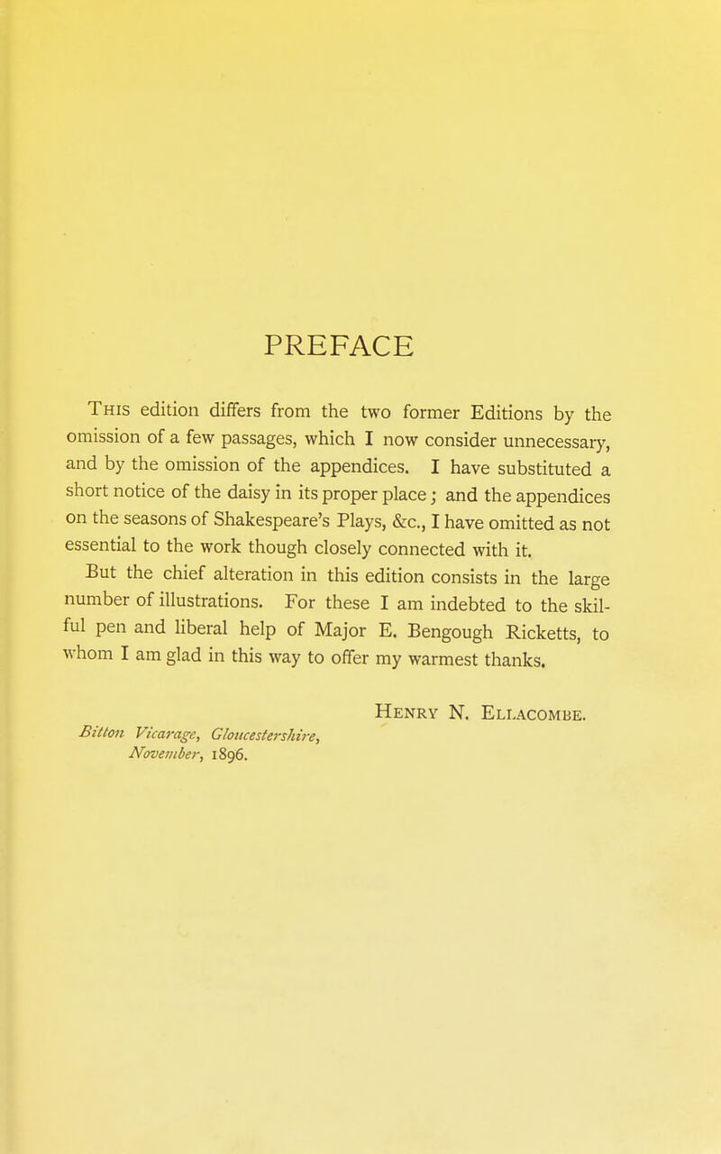 PREFACE This edition differs from the two former Editions by the omission of a few passages, which I now consider unnecessary, and by the omission of the appendices. I have substituted a short notice of the daisy in its proper place; and the appendices on the seasons of Shakespeare's Plays, &c., I have omitted as not essential to the work though closely connected with it. But the chief alteration in this edition consists in the large number of illustrations. For these I am indebted to the skil- ful pen and liberal help of Major E. Bengough Ricketts, to whom I am glad in this way to offer my warmest thanks. Henrv N. Ellacombe. Bitton Vicarage, Gloncestershii-e, November, 1896.