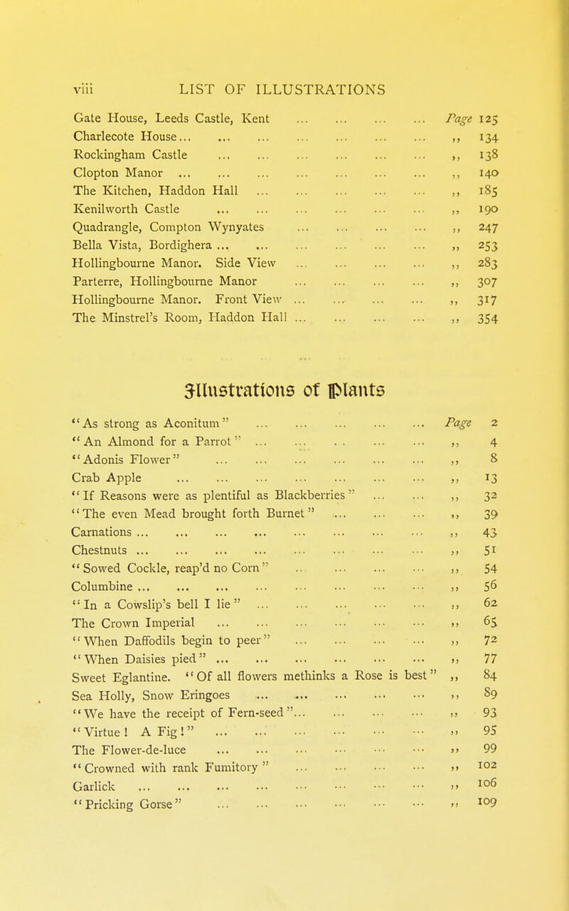 Gate Mouse, Leeds Castle, Kent Page 125 Charlecote House ,, 134 Rockingham Castle ,, 138 Clopton Manor ,, 140 The Kitchen, Haddon Hall ,, 185 Kenilworth Castle ,, 190 Quadrangle, Compton Wynyates ,, 247 Bella Vista, Bordighera ,, 253 Hollingbourne Manor. Side View ,, 283 Parterre, Hollingbourne Manor ,, 307 Hollingbourne Manor. Front View ,, 317 The Minstrel's Room, Haddon Hall , 354 illustrations of plants As strong as Aconitum Page 2 An Almond for a Parrot ,, 4 Adonis Flower ,, 8 Crab Apple ,, 13 If Reasons were as plentiful as Blackberries ,, 32 The even Mead brought forth Burnet ,, 39 Carnations 43 Chestnuts >> Si  Sowed Cockle, reap'd no Corn  ,, 54 Columbine S6 In a Cowslip's bell I lie  62 The Crown Imperial ,, 6^ When Daffodils begin to peer ,, 72 When Daisies pied ., 77 Sweet Eglantine.  Of all flowers methinks a Rose is best ,, 84 Sea Holly, Snow Eringoes ,, 89 We have the receipt of Fern-seed 93 Virtue ! A Fig! 95 Tlie Flower-de-luce >» 99  Crowned with rank Fumitory  .> 102 Garlick  1°^ Pricking Gorse