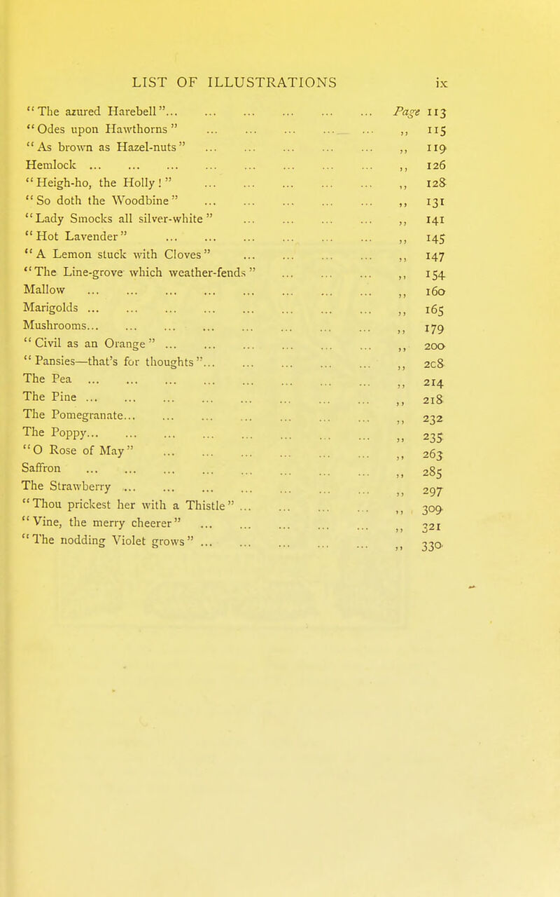 The azured Harebell Page 113 Odes upon Hawthorns ... ,, 115 As brown as Hazel-nuts ... ... ... ... ... ,, 119 Hemlock ... ,, 126  Heigh-ho, the Holly !  ,, 128  So doth the Woodbine ,, 131 Lady Smocks all silver-white ... ... ... ... ,, 141 Hot Lavender 145 A Lemon stuck with Cloves ... ... ... ... 147  The Line-grove which weather-fend.s ,, 154 Mallow 160 Marigolds 165 Mushrooms... ... ... ... ... ... ... ... lyg  Civil as an Orange  200  Pansies—that's for thoughts  208 The Pea 214 The Pine 218 The Pomegranate... ... ... ... ... ... 232 The Poppy 235 O Rose of May 263 Saffron 285 The Strawberry ... ... ... ... ... ^ 297 Thou prickest her with a Thistle , 309. Vine, the merry cheerer 121 The nodding Violet grows ^ -^-^q.