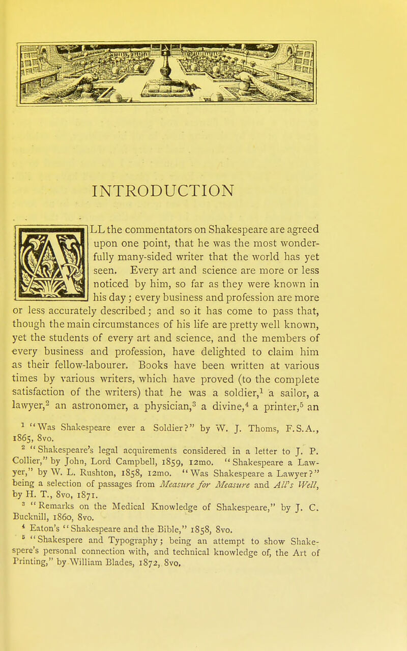 INTRODUCTION LL the commentators on Shakespeare are agreed upon one point, that he was the most wonder- fully many-sided writer that the world has yet seen. Every art and science are more or less noticed by him, so far as they were known in his day; every business and profession are more or less accurately described; and so it has come to pass that, though the main circumstances of his life are pretty well known, yet the students of every art and science, and the members of every business and profession, have delighted to claim him as their fellow-labourer. Books have been written at various times by various writers, which have proved (to the complete satisfaction of the writers) that he was a soldier,^ a sailor, a lawyer,^ an astronomer, a physician,^ a divine,* a printer,^ an ^ Was Shakespeare ever a Soldier? by W. J. Thorns, F.S.A., 1865, 8vo. 2 Shakespeare's legal acquirements considered in a letter to J. P. Collier, by John, Lord Campbell, 1859, i2mo. Shakespeare a Law- yer, by W. L. Rushton, 1858, i2mo. Was Shakespeare a Lawyer? being a selection of passages from Measzire for Measui-e and AlVs Well, by H. T., 8vo, 1871. 3 Remarks on the Medical Knowledge of Shakespeare, by J. C. Bucknill, i860, 8vo. * Eaton's Shakespeare and the Bible, 1858, 8vo. ° Shakespere and Typography; being an attempt to show Shake- spere's personal connection with, and technical knowledge of, the Art of Printing, by William Blades, 1872, 8vo.