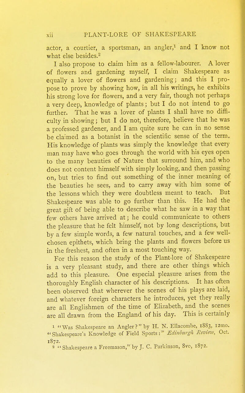 actor, a courtier, a sportsman, an angler,^ and I know not what else besides.^ I also propose to claim him as a fellow-labourer. A lover of flowers and gardening myself, I claim Shakespeare as equally a lover of flowers and gardening; and this I pro- pose to prove by showing how, in all his writings, he exhibits his strong love for flowers, and a very fair, though not perhaps a very deep, knowledge of plants; but I do not intend to go further. That he was a lover of plants I shall have no diflS- culty in showing; but I do not, therefore, believe that he was a professed gardener, and I am quite sure he can in no sense be claimed as a botanist in the scientific sense of the term. His knowledge of plants was simply the knowledge that every man may have who goes through the world with his eyes open to the many beauties of Nature that surround him, and who does not content himself with simply looking, and then passing on, but tries to find out something of the inner meaning of the beauties he sees, and to carry away with him some of the lessons which they were doubtless meant to teach. But Shakespeare was able to go further than this. He had the great gift of being able to describe what he saw in a way that few others have arrived at; he could communicate to others the pleasure that he felt himself, not by long descriptions, but by a few simple words, a few natural touches, and a few well- chosen epithets, which bring the plants and flowers before us in the freshest, and often in a most touching way. For this reason the study of the Plant-lore of Shakespeare is a very pleasant study, and there are other things which add to this pleasure. One especial pleasure arises from the thoroughly English character of his descriptions. It has often been observed that wherever the scenes of his plays are laid, and whatever foreign characters he introduces, yet they really are all Englishmen of the time of Elizabeth, and the scenes are all drawn from the England of his day. This is certainly 1 Was Shakespeare an Angler? by H. N. Ellacombe, 1883, i2mo. •'Shakespeare's Knowledge of Field Sports: Edinbtirgh RevirM, Oct. 1872. 2  Shakespeare a Freemason, by J. C. Parkinson, 8vo, 1872.