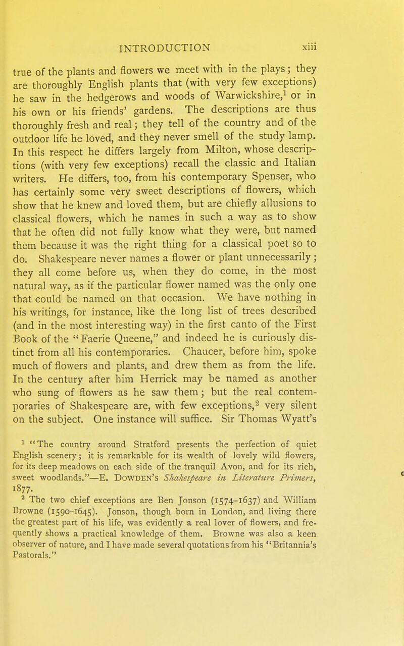 true of the plants and flowers we meet with in the plays; they are thoroughly English plants that (with very few exceptions) he saw in the hedgerows and woods of Warwickshire/ or in his own or his friends' gardens. The descriptions are thus thoroughly fresh and real; they tell of the country and of the outdoor hfe he loved, and they never smell of the study lamp. In this respect he differs largely from Milton, whose descrip- tions (with very few exceptions) recall the classic and Italian writers. He differs, too, from his contemporary Spenser, who has certainly some very sweet descriptions of flowers, which show that he knew and loved them, but are chiefly allusions to classical flowers, which he names in such a way as to show that he often did not fully know what they were, but named them because it was the right thing for a classical poet so to do, Shakespeare never names a flower or plant unnecessarily; they all come before us, when they do come, in the most natural way, as if the particular flower named was the only one that could be named on that occasion. We have nothing in his writings, for instance, like the long list of trees described (and in the most interesting way) in the first canto of the First Book of the  Faerie Queene, and indeed he is curiously dis- tinct from all his contemporaries. Chaucer, before him, spoke much of flowers and plants, and drew them as from the life. In the century after him Herrick may be named as another who sung of flowers as he saw them; but the real contem- poraries of Shakespeare are, with few exceptions,^ very silent on the subject. One instance will suffice. Sir Thomas Wyatt's ^ The country around Stratford presents the perfection of quiet English scenery; it is remarkable for its wealth of lovely wild flowers, for its deep meadows on each side of the tranquil Avon, and for its rich, sweet woodlands.—E. Dowden's Shakespeare in Literature Primers, 1877. ^ The two chief exceptions are Ben Jonson (1574-1637) and William Browne {i 590-1645). Jonson, though born in London, and living there the greatest part of his life, was evidently a real lover of flowers, and fre- quently shows a practical knowledge of them. Browne was also a keen observer of nature, and I have made several quotations from his  Britannia's Pastorals.