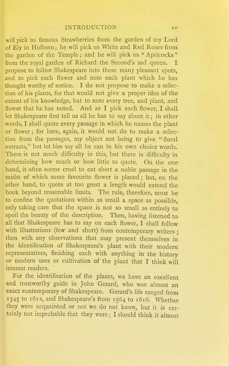 will pick us famous Strawberries from the garden of my Lord of Ely in Holborn; he will pick us White and Red Roses from the garden of the Temple; and he will pick us  Apricocks from the royal garden of Richard the Second's sad queen. I propose to follow Shakespeare into these many pleasant spots, and to pick each flower and note each plant which he has thought worthy of notice. I do not propose to make a selec- tion of his plants, for that would not give a proper idea of the extent of his knowledge, but to note every tree, and plant, and flower that he has noted. And as I pick each flower, I shall let Shakespeare first tell us all he has to say about it; in other words, I shall quote every passage in which he names the plant or flower; for here, again, it would not do to make a selec- tion from the passages, my object not being to give floral extracts, but let him say all he can in his own choice words. There is not much difficulty in this, but there is difflculty in determining how much or how little to quote. On the one- hand, it often seems cruel to cut short a noble passage in the midst of which some favourite flower is placed; but, on the other hand, to quote at too great a length would extend the- book beyond reasonable limits. The rule, therefore, must be to confine the quotations within as small a space as possible,, only taking care that the space is not so small as entirely to spoil the beauty of the description. Then, having listened to all that Shakespeare has to say on each flower, I shall follow with illustrations (few and short) from contemporary writers;. then with any observations that may present themselves in the identification of Shakespeare's plant with their modern representatives, finishing each with anything in the history or modern uses or cultivation of the plant that I think will interest readers. For the identification of the plants, we have an excellent and trustworthy guide in John Gerard, who was almost an exact contemporary of Shakespeare. Gerard's life ranged from 1545 to 1612, and Shakespeare's from 1564 to 1616. Whether they were acquainted or not we do not know, but it is cer- tainly not improbable that they were; I should think it almost