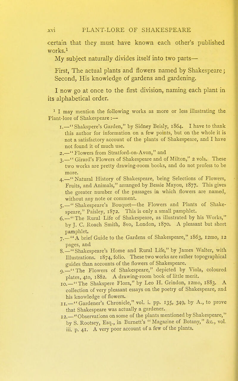 certain that they must have known each other's published works. ^ My subject naturally divides itself into two parts— First, The actual plants and flowers named by Shakespeare; Second, His knowledge of gardens and gardening. I now go at once to the first division, naming each plant in its alphabetical order. ^ I may mention the following works as more or less illustrating the Plant-lore of Shakespeare :— 1. —Shakspere's Garden, by Sidney Beisly, 1864. I have to thank this author for information on a few points, but on the whole it is not a satisfactoi7 account of the plants of Shakespeare, and I have not found it of much use. 2. —Flowers from Stratford-on-Avon, and 3. — Girard's Flowers of Shakespeare and of Milton, 2 vols. These two works are pretty drawing-room books, and do not profess to be more. 4. —Natural History of Shakespeare, being Selections of Flowers, Fruits, and Animals, arranged by Bessie Mayou, 1877. This gives the greater number of the passages in which flowers are named, without any note or comment. 5. — Shakespeare's Bouquet—the Flowers and Plants of Shake- speare, Paisley, 1872. This is only a small pamphlet. 6. —The Rural Life of Shakespeare, as illustrated by his Works, by J. C. Roach Smith, 8vo, London, 1870. A pleasant but short pamphlet. 7. —A brief Guide to the Gardens of Shakespeare, 1863, i2mo, 12 pages, and 8. — Shakespeare's Home and Rural Life, by James Walter, with Illustrations. 1874, folio. These two works are rather topographical guides than accounts of the flowers of Shakespeare. ^.—The Flowers of Shakespeare, depicted by Viola, coloured plates, 4to, 1882. A drawing-room book of little merit. 10. —The Shakspere Flora, by Leo H, Grindon, i2mo, 1883. A collection of very pleasant essays on the poetry of Shakespeare, and his knowledge of flowers. 11. —Gardener's Chronicle, vol. i. pp. 135, 349, by A., to prove that Shakespeare was actually a gardener. j2.  Observations on some of the plants mentioned by Shakespeare, by S. Rootsey, Esq., in Burnett's  Magazine of Botany, &c., vol, iii. p. 41. A very poor account of a few of the plants.