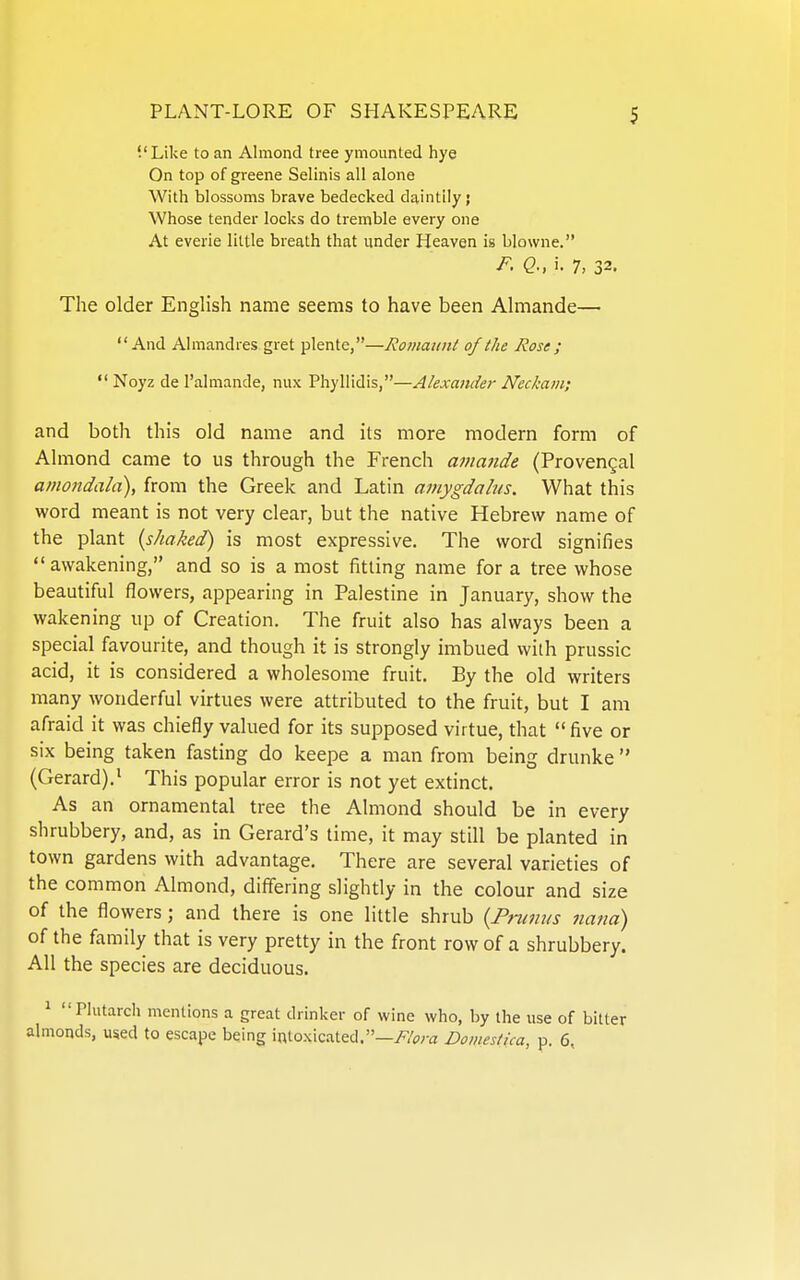 '.'Like to an Almond tree ymounted hye On top of greene Selinis all alone With blossoms brave bedecked daintily; Whose tender locks do tremble every one At everie little breath that under Heaven is blowne. P- Q; i. 7, 32. The older English name seems to have been Almande— And Almandres gret plente,—Romaunl of the Rose ;  Noyz de I'almande, nux Phyllidis,—Alexander Neckam; and both this old name and its more modern form of Almond came to us through the French ama?ide (Provengal amondala), from the Greek and Latin amygdahis. What this word meant is not very clear, but the native Hebrew name of the plant {shaked) is most expressive. The word signifies awakening, and so is a most fitting name for a tree whose beautiful flowers, appearing in Palestine in January, show the wakening up of Creation. The fruit also has always been a special favourite, and though it is strongly imbued with prussic acid, it is considered a wholesome fruit. By the old writers many wonderful virtues were attributed to the fruit, but I am afraid it was chiefly valued for its supposed virtue, that  five or six being taken fasting do keepe a man from being drunke  (Gerard).^ This popular error is not yet extinct. As an ornamental tree the Almond should be in every shrubbery, and, as in Gerard's time, it may still be planted in town gardens with advantage. There are several varieties of the common Almond, differing slightly in the colour and size of the flowers; and there is one little shrub {Pninus nana) of the family that is very pretty in the front row of a shrubbery. All the species are deciduous. ^ riutarch mentions a great drinker of wine who, by the use of bitter almonds, used to escape being intoxicated.—//pra Domestica, p. 6,