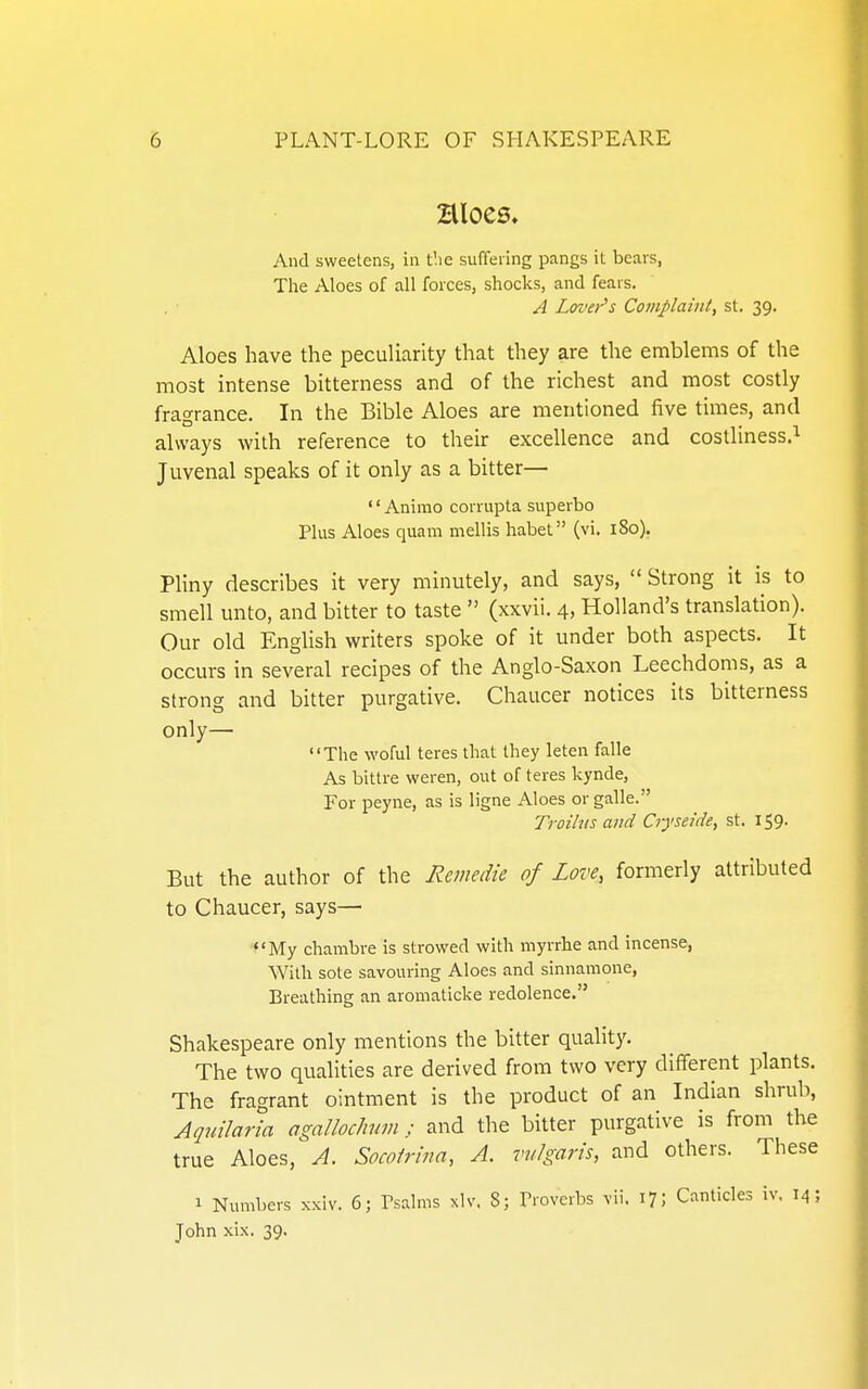 Hloes. And sweetens, in the suffering pangs it bears, Tlae Aloes of all forces, shocks, and fears. A Lover's Complaint, st. 39. Aloes have the peculiarity that they are the emblems of the most intense bitterness and of the richest and most costly fragrance. In the Bible Aloes are mentioned five times, and always with reference to their excellence and costliness.^ Juvenal speaks of it only as a bitter— •' Animo corrupta superbo Plus Aloes quam mellis liabet (vi. 180). Pliny describes it very minutely, and says,  Strong it is to smell unto, and bitter to taste  (xxvii. 4, Holland's translation). Our old English writers spoke of it under both aspects. It occurs in several recipes of the Anglo-Saxon Leechdoms, as a strong and bitter purgative. Chaucer notices its bitterness only— The woful teres that they leten falle As bittre weren, out of teres kynde, For peyne, as is ligne Aloes orgalle. Troilus and Ciyseide, st. 159. But the author of the Remedie of Love, formerly attributed to Chaucer, says— ■?'My chambve is strowed with myrrhe and incense, With sote savouring Aloes and sinnamone, Breathing an aromaticke redolence. Shakespeare only mentions the bitter quality. The two qualities are derived from two very different plants. The fragrant ointment is the product of an Indian shrub, Aquilaria agalloclmm; and the bitter purgative is from the true Aloes, A. Socoirma, A. vulgaris, and others. These 1 Numbers xxiv. 6; Psalms xlv. S; Proverbs vii. i?; Canticles iv. 14; John xix. 39.