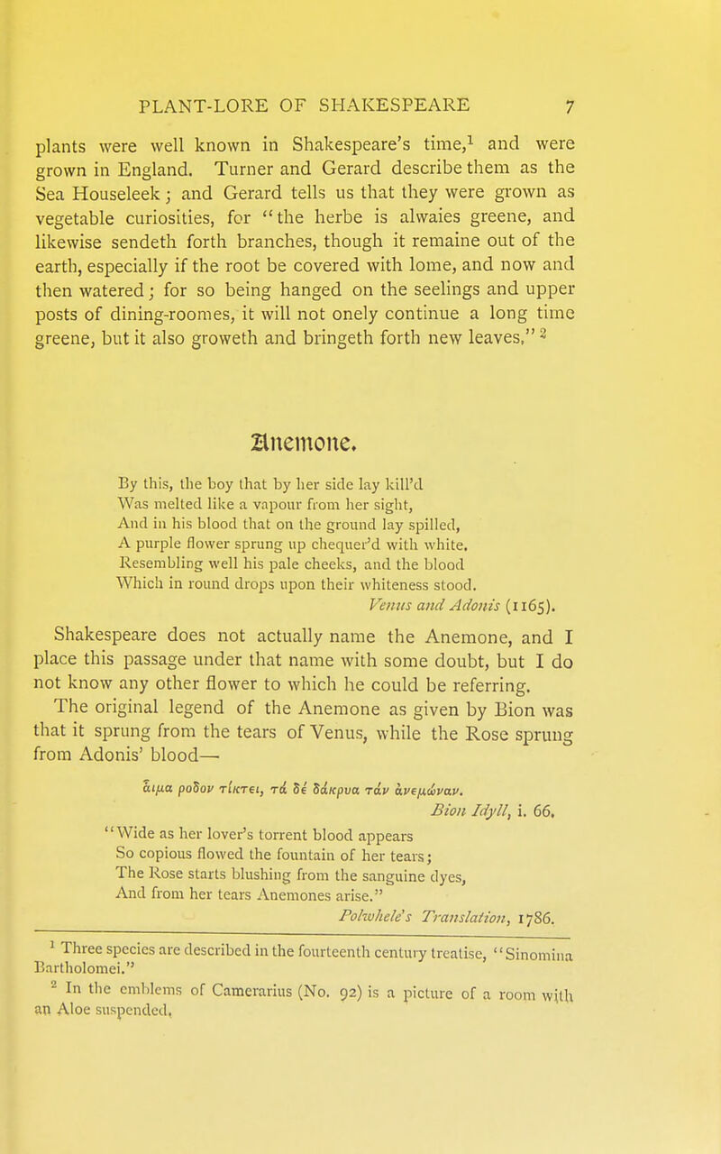 plants were well known in Shakespeare's time,^ and were grown in England. Turner and Gerard describe them as the Sea Houseleek; and Gerard tells us that they were grown as vegetable curiosities, for the herbe is alwaies greene, and likewise sendeth forth branches, though it remaine out of the earth, especially if the root be covered with lome, and now and then watered; for so being hanged on the seelings and upper posts of dining-roomes, it will not onely continue a long time greene, but it also groweth and bringeth forth new leaves, ^ Hnemone. By this, the boy that by her side lay kill'd Was melted like a vapour from her sight, And in his blood that on the ground lay spilled, A purple flower sprung up chequei-'d with white. Resembling well his pale cheeks, and the blood Which in round drops upon their whiteness stood. Venus and Adonis (1165). Shakespeare does not actually name the Anemone, and I place this passage under that name with some doubt, but I do not know any other flower to which he could be referring. The original legend of the Anemone as given by Bion was that it sprung from the tears of Venus, while the Rose sprung from Adonis' blood—■ Bion Idyll, i. 66, Wide as her lover's torrent blood appears So copious flowed the fountain of her tears; The Rose starts blushing from the sanguine dyes. And from her tears Anemones arise. Pohvheles Translation, 1786. ^ Three species are described in the fourteenth centuiy treatise, Sinomina Bartholomei. 2 In the emblems of Camerarius (No. 92) is a picture of a room wUh an Aloe suspended,