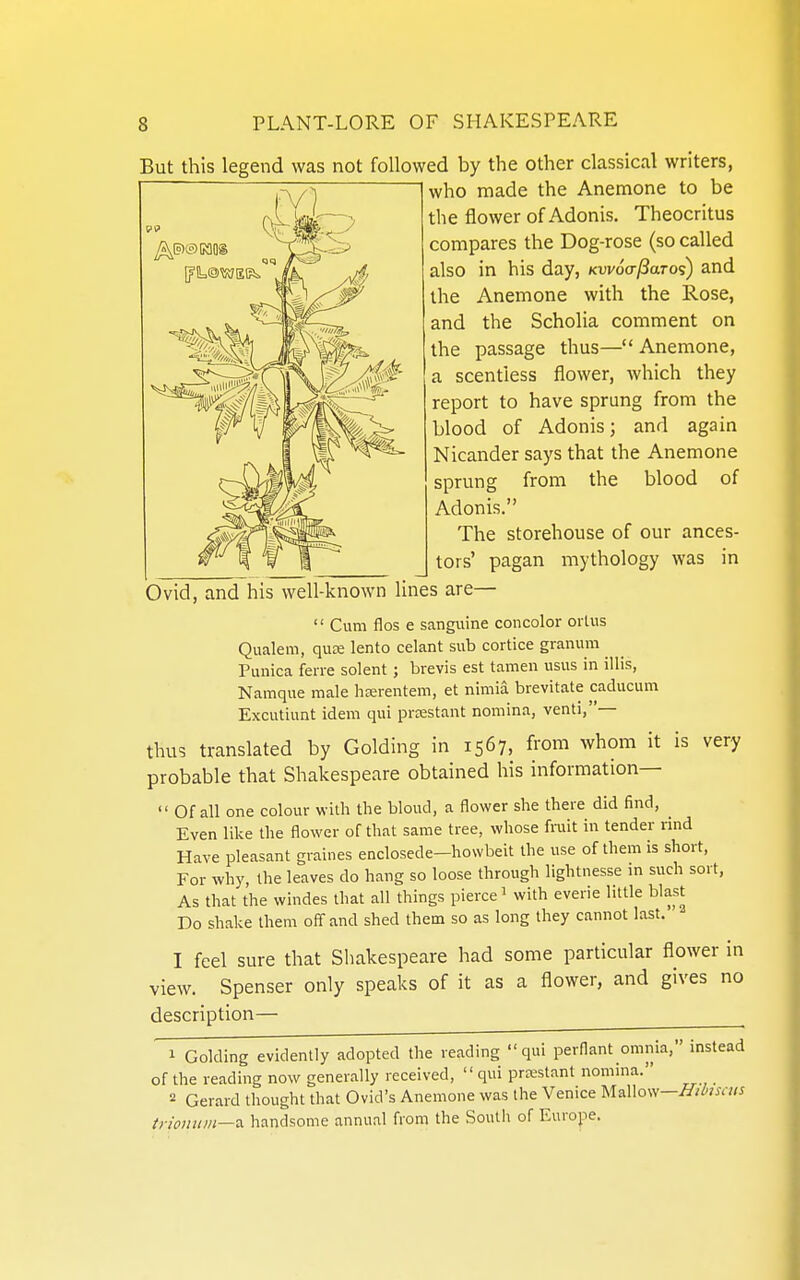 But this legend was not followed by the other classical writers, who made the Anemone to be the flower of Adonis. Theocritus compares the Dog-rose (so called also in his day, Kwocr^aros) and the Anemone with the Rose, and the Scholia comment on the passage thus— Anemone, a scentless flower, which they report to have sprung from the blood of Adonis; and again Nicander says that the Anemone sprung from the blood of Adonis. The storehouse of our ances- tors' pagan mythology was in Ovid, and his well-known lines are— '' Cum flos e sanguine concolor oi lus Qualem, qute lento celant sub cortice granum Punica feire solent; brevis est tamen usus in illis, Namque male hierentem, at nimia brevitate caducum Excutiunt idem qui prcestant nomina, venti,— thus translated by Golding in 1567, from whom it is very probable that Shakespeare obtained his information—  Of all one colour with the bloud, a flower she there did find, ^ Even like the flower of that same tree, whose fmit in tender rind Have pleasant graines enclosede—howbeit the use of them is short, For why, the leaves do hang so loose through lightnesse in such sort, As that the windes that all things pierce 1 with everie little blast Do shake them off and shed them so as long they cannot last. I feel sure that Shakespeare had some particular flower in view. Spenser only speaks of it as a flower, and gives no description— 1 Golding evidently adopted the reading  qui perflant omnia, instead of the reading now generally received, qui prcestant nomina. 2 Gerard thought that Ovid's Anemone was the Venice Mallow—ZT/^naw tnoiinm—a. handsome annual from the South of Europe.