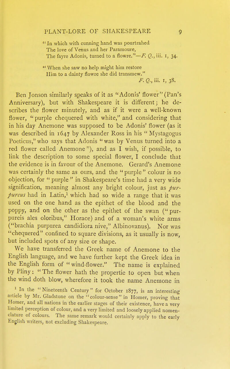  In which with cunning hand was pourtrahed The love of Venus and her Paramoure, The fayre Adonis, turned to a flowre.—F. iii. i, 34.  When she saw no help might him restore Him to a dainty flowre she did transmew. F. Q., iii. I, 38. Ben Jonson similarly speaks of it as Adonis' flower (Pan's Anniversary), but with Shakespeare it is different; he de- scribes the flower minutely, and as if it were a well-known flower, purple chequered with white, and considering that in his day Anemone was supposed to be Adonis' flower (as it was described in 1647 by Alexander Ross in his  Mystagogus Poeticus, who says that Adonis  was by Venus turned into a red flower called Anemone ), and as I wish, if possible, to link the description to some special flower, I conclude that the evidence is in favour of the Anemone. Gerard's Anemone was certainly the same as ours, and the  purple  colour is no objection, for  purple  in Shakespeare's time had a very wide signification, meaning almost any bright colour, just as ptij-- pureus had in Latin,i which had so wide a range that it was used on the one hand as the epithet of the blood and the poppy, and on the other as the epithet of the swan ( pur- pureis ales oloribus, Horace) and of a woman's white arms (brachia purpurea candidiora nive, Albinovanus). Nor was chequered confined to square divisions, as it usually is now, but included spots of any size or shape. We have transferred the Greek name of Anemone to the English language, and we have further kept the Greek idea in the English form of  wind-flower. The name is explained by Pliny;  The flower hath the propertie to open but when the wind doth blow, wherefore it took the name Anemone in ' In the  Nineteenth Century for October 1877, is an interesting article by Mr. Gladstone on the colour-sense in Homer, proving that Homer, and all nations in the earlier stages of their existence, have a very limited perception of colour, and a very limited and loosely applied nomen- clature of colours. The same remark would certainly apply to the early English writers, not excluding Shakespeare.