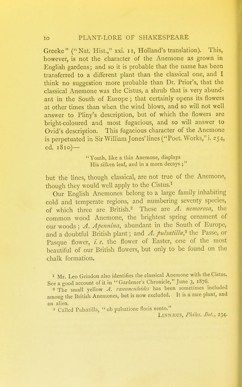 Greeke (Nat. Hist., xxi. ii, Holland's translation). This, however, is not the character of the Anemone as grown in English gardens; and so it is probable that the name has been transferred to a different plant than the classical one, and I think no suggestion more probable than Dr. Prior's, that the classical Anemone was the Cistus, a shrub that is very abund- ant in the South of Europe; that certainly opens its flowers at other times than when the wind blows, and so will not well answer to Pliny's description, but of which the flowers are bright-coloured and most fugacious, and so will answer to Ovid's description. This fugacious character of the Anemone is perpetuated in Sir William Jones'lines (Poet. Works, i. 254, ed. 1810)— Youth, like a thin Anemone, displays His silken leaf, and in a morn decays ; but the lines, though classical, are not true of the Anemone, though they would well apply to the Cistus.^ Our English Anemones belong to a large family inhabiting cold and temperate regions, and numbering seventy species, of which three are British.^ These are A. nemorosa, the common wood Anemone, the brightest spring ornament of our woods; A. Apetmuia, abundant in the South of Europe, and a doubtful British plant; and A. Pulsatilla,^ the Passe, or Pasque flower, /. e. the flower of Easter, one of the most beautiful of our British flowers, but only to be found on the chalk formation. 1 Mr. Leo Grindon also identifies the classical Anemone with the Cistus. See a good account of it in Gardener's Chronicle, June 3, 1S76. 2 The small yellow A. raniinmloidcs has been sometimes included among the British Anemones, but is now excluded. It is a rare plant, and an alien.  Called Pulsatilla,  ob pulsatione floris vento. Unn/EUS, Philos. Bof., 234.