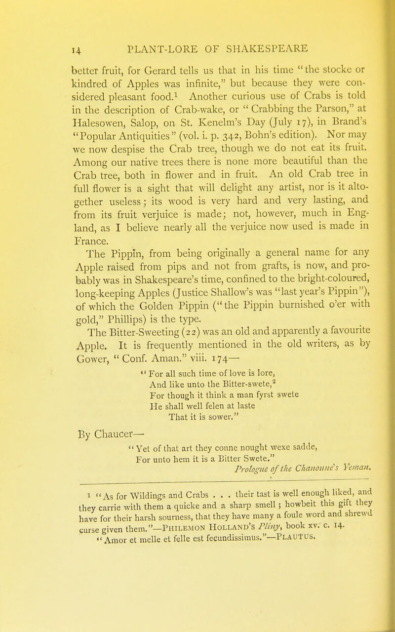 better fruit, for Gerard tells us that in his time  the stocke or kindred of Apples was infinite, but because they were con- sidered pleasant food.^ Another curious use of Crabs is told in the description of Crab-wake, or  Crabbing the Parson, at Halesowen, Salop, on St. Kenelm's Day (July 17), in Brand's Popular Antiquities  (vol. i. p. 342, Bohn's edition). Nor may we now despise the Crab tree, though we do not eat its fruit. Among our native trees there is none more beautiful than the Crab tree, both in flower and in fruit. An old Crab tree in full flower is a sight that will delight any artist, nor is it alto- gether useless; its wood is very hard and very lasting, and from its fruit verjuice is made; not, however, much in Eng- land, as I believe nearly all the verjuice now used is made in France. The Pippin, from being originally a general name for any Apple raised from pips and not from grafts, is now, and pro- bably was in Shakespeare's time, confined to the bright-coloured, long-keeping Apples (Justice Shallow's was last year's Pippin), of which the Golden Pippin (the Pippin burnished o'er with gold, Phillips) is the type. The Bitter-Sweeting (22) was an old and apparently a favourite Apple. It is frequently mentioned in the old writers, as by Gower,  Conf. Aman. viii. 174—  For all such time of love is lore, And like unto the Bitter-swete,^ For though it think a man fyrst svvete He shall well felen at laste That it is sower, By Chaucer—■  Yet of that art they conne nought wexe sadde, For unto hem it is a Bilter Swete. PrologM of the Chanoune's Ycman. 1 As for Wildings and Crabs . . . their last is well enough liked, and Ihey Carrie with them a quicke and a sharp smell; howbeit this gift they have for their harsh sourness, that they have many a foule word and shrewd curse given them.—Philemon Holland's Flinj', book xv. c. 14- Amor et melle et felle est fecundissimiis.—PlauTus.