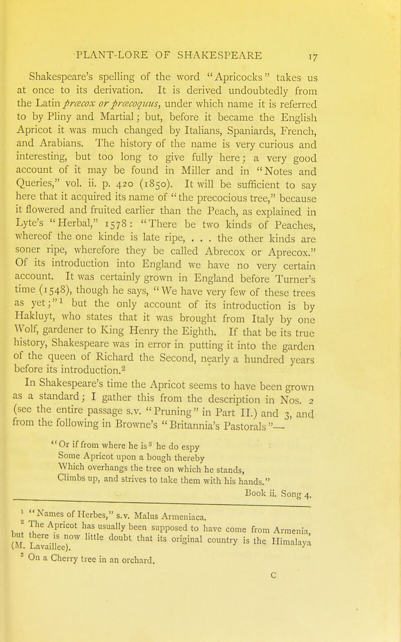 Shakespeare's spelling of the word Apricocks takes us at once to its derivation. It is derived undoubtedly from the Latin pracox orprcecoquus, under ^yhich name it is referred to by Pliny and Martial j but, before it became the English Apricot it was much changed by Italians, Spaniards, French, and Arabians. The history of the name is very curious and interesting, but too long to give fully here; a very good account of it may be found in Miller and in Notes and Queries, vol. ii. p. 420 (1850). It will be sufficient to say here that it acquired its name of the precocious tree, because it flowered and fruited earlier than the Peach, as explained in Lyte's Herbal, 1578: There be two kinds of Peaches, whereof the one kinde is late ripe, ... the other kinds are soner ripe, wherefore they be called Abrecox or Aprecox. Of its introduction into England we have no very certain account. It was certainly grown in England before Turner's time (1548), though he says, We have very few of these trees as yet;i but the only account of its introduction is by Hakluyt, who states that it was brought from Italy by one Wolf, gardener to King Henry the Eighth. If that be its true history, Shakespeare was in error in putting it into the garden of the queen of Richard the Second, nearly a hundred years before its introduction.^ In Shakespeare's time the Apricot seems to have been grown as a standard; I gather this from the description in Nos. 2 (see the entire passage s.v. Pruning in Part II.) and 3, and from the following in Browne's  Britannia's Pastorals —  Or if from where he is he do espy Some Apricot upon a bough thereby Which overhangs the tree on which he stands, Climbs up, and strives to talce them with his hands. Boolv ii. Song 4. 1 Names of Herbes,s.v. Malus Armeniaca. ' 7u^e Apricot has usually been supposed to have come from Armeni.i (M. LavailLr'' '^^^ '''''' Himalaya ' On a Cherry tree in an orchard. C