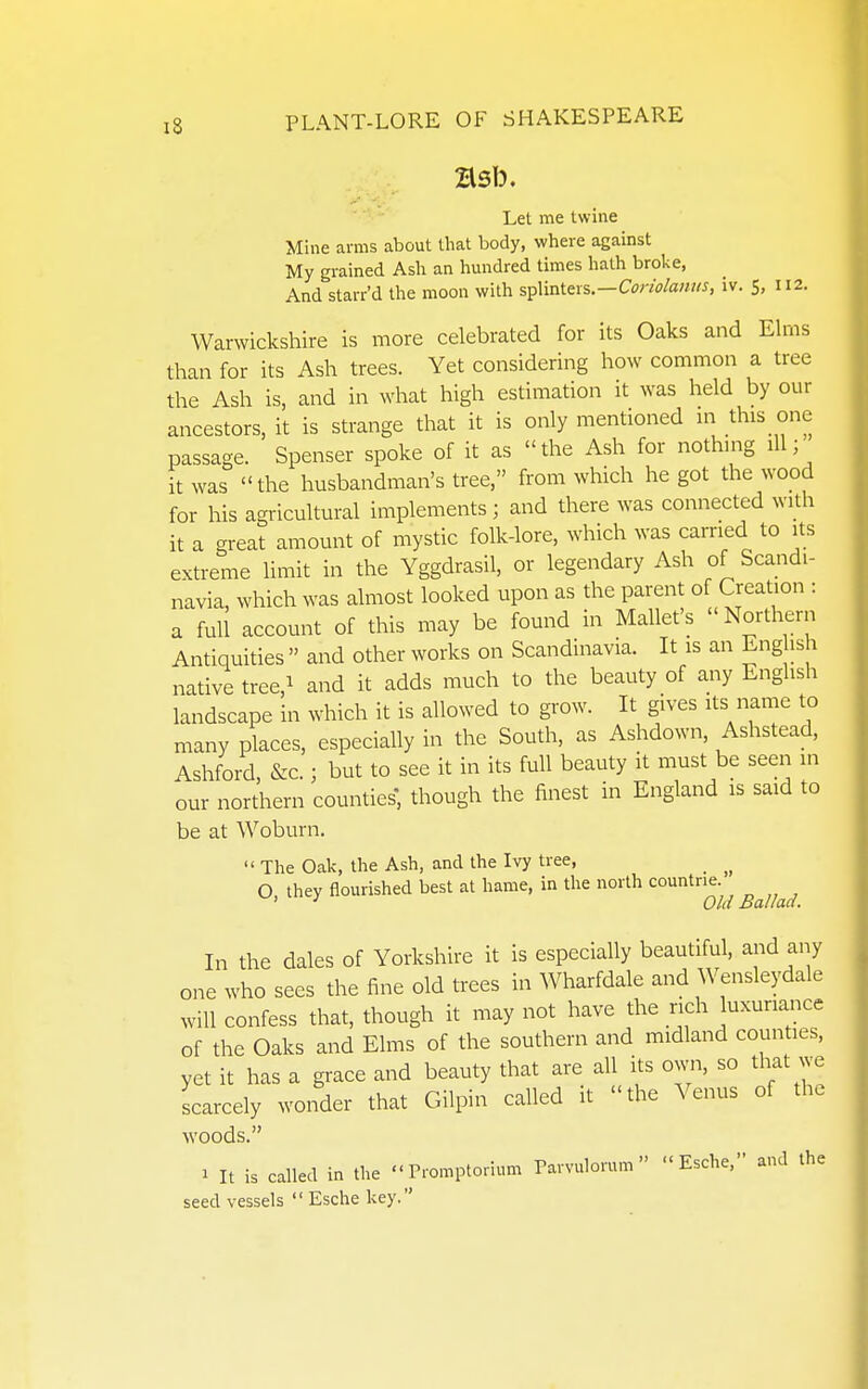 Let me twine Mine arms about that body, where against My grained Ash an hundred times hath broke, And starr'd the moon with %^X\vA.tx%—Conolanm, iv. 5, 112. Warwickshire is more celebrated for its Oaks and Elms than for its Ash trees. Yet considering how common a tree the Ash is, and in what high estimation it was held by our ancestors, it is strange that it is only mentioned in this one passage. Spenser spoke of it as the Ash for nothing ill; it was the husbandman's tree, from which he got the wood for his agricultural implements; and there was connected with it a great amount of mystic folk-lore, which was carried to its extreme limit in the Yggdrasil, or legendary Ash of Scandi- navia, which was almost looked upon as the parent of Creation : a full account of this may be found in Mallet's Northern Antiquities  and other works on Scandinavia. It is an Eng ish native tree,i and it adds much to the beauty of any English landscape in which it is allowed to grow. It gives its name to many places, especially in the South, as Ashdown, Ashstead, Ashford, &c.; but to see it in its full beauty it must be seen in our northern counties, though the finest in England is said to be at Woburn.  The Oak, the Ash, and the Ivy tree, _ O, they flourished best at hame, in tire north countne ' •' Old Ballad. In the dales of Yorkshire it is especially beautiful, and any one who sees the fine old trees in Wharfdale and Wensleydale will confess that, though it may not have the rich luxuriance of the Oaks and Elms of the southern and midland counties, yet it has a grace and beauty that are all its o^^'n, so that we scarcely wonder that Gilpin called it the Venus of the woods. 1 It is called in the Promptorium Parvulorum  Esche. and the seed vessels Eschekey.