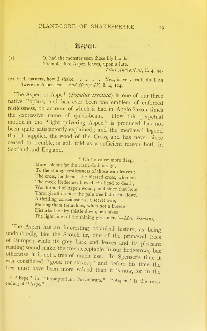 aspen. (1) O, had the monster seen those lily hands Tremble, like Aspen leaves, upon a lute. Titus Aiidroniciis, ii. 4, 44. (2) Feel, masters, how I shake Yea, in very truth do I an 'twere an Aspen leaf.—2nd Hemy IV, ii. 4, 114. The Aspen or Aspe ^ {Fopitlus tremula) is one of our three native Poplars, and has ever been the emblem of enforced restlessness, on account of which it had in Anglo-Saxon times the expressive name of quick-beam. How this perpetual motion in the light quivering Aspen is produced has not been quite satisfactorily explained; and the mediteval legend that it supplied the wood of the Cross, and has never since ceased to tremble, is still told as a sufficient reason both in Scotland and England.  Oh ! a cause more deep, More solemn far the rustic doth assign. To the strange restlessness of those wan leaves ; The cross, he deems, the blessed cross, whereon The meek Redeemer bowed His head to death. Was formed of Aspen wood ; and since that hour Through all its race the pale tree hath sent down A thrilling consciousness, a secret awe, Making them tremulous, when not a breeze Disturbs the airy thistle-down, or shakes The light lines of the shining gossamer.—Heinam. The Aspen has an interesting botanical history, as being undoubtedly, like the Scotch fir, one of the primaeval trees of Europe; while its grey bark and leaves and its pleasant rusthng sound make the tree acceptable in our hedgerows but otherwise it is not a tree of much use. In Spenser's time it was considered good for staves; and before his time the tree must have been more valued than it is now, for in the cniilg^oT'.Ispe.'''''''™ A^l-n the case-