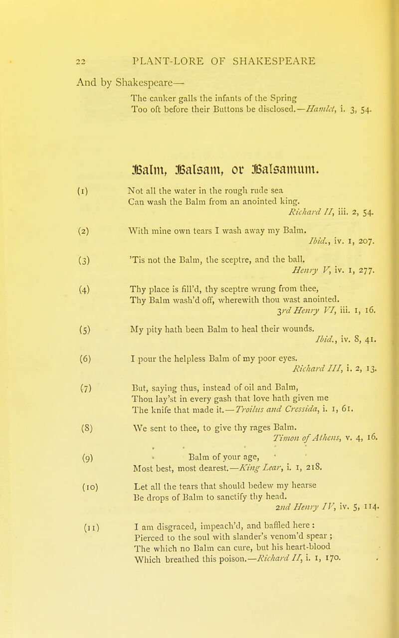 And by Shakespeare— The c.mkei- galls the infants of the Spring Too oft before their Buttons be disclosed.—//aw/c/, i. 3, 54. 3Balin, ifiSalsain, or Balsainuin. (1) Not all the water in the rough rude sea Can wash the Balm from an anointed king. Richard IT, ili. 2, 54, (2) With mine own tears I wash away my Balm. Ibid., iv. I, 207. (3) 'Tis not the Balm, the sceptre, and the ball. Henry V, iv. i, 277. (4) Thy place is fill'd, thy sceptre wrung from thee, Thy Balm wash'd off, wherewith thou wast anointed, yd Henry VI, iii. I, 16. (5) My pity hath been Balm to heal their wounds. Ibid., iv. 8, 41. (6) I pour the helpless Balm of my poor eyes. Richard III, i. 2, 13. (7) But, saying thus, instead of oil and Balm, Thou lay'st in every gash that love hath given me The knife that made li. — Troiliis and Crcssida, i. i, 61. (8) We sent to thee, to give thy rages Balm. Tiiiwn of Athens, v. 4, 16. (9) • Balm of your age. Most best, most dearest.—ATw^Zra;-, i. i, 2i8. (10) Let all the tears that should bedew my hearse Be drops of Balm to sanctify tliy head. 2nd Henry IF, iv. 5, 114. (11) I am disgraced, impeach'd, and baffled here : Pierced to the soul with slander's venom'd spear ; The which no Balm can cure, but his heart-blood Which breathed this poison.—AVf/w/-(i?//, i. i, 170.