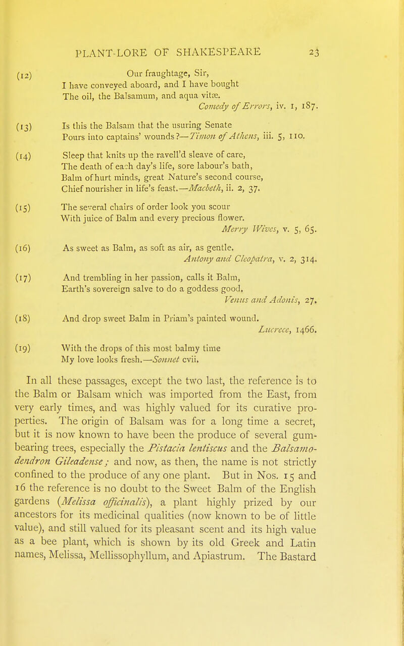 (12) Our fraughtage, Sir, I have conveyed aboard, and I have bought The oil, the Balsamum, and aqua vitce. CoJuedy of Errors, iv. I, 187. (13) Is this the Balsam that the usuring Senate Pours into captains' wounds?—Tiiiwn of Athens, iii. 5, 110. (14) Sleep that knits up the ravell'd sleave of care, The death of each day's life, sore labour's bath. Balm of hurt minds, great Nature's second course. Chief nourisher in life's feast,—Macbeth, ii. 2, 37. (15) The several chairs of order look you scour With juice of Balm and every precious flower. Merry Wives, v. 5, 65. (16) As sweet as Balm, as soft as air, as gentle. Antony and Cleopatra, v. 2, 314. (17) And trembling in her passion, calls it Balm, Earth's sovereign salve to do a goddess good, Venus and Adonis, 27. (18) And drop sweet Balm in Priam's painted wound. Litcrece, 1466. (19) With the drops of this most balmy time My love looks fresh.—Sonnet evil. In all these passages, except the two last, the reference is to the Balm or Balsam which was imported from the East, from very early times, and was highly valued for its curative pro- perties. The origin of Balsam was for a long time a secret, but it is now known to have been the produce of several gum- bearing trees, especially the Pistacia leniiscus and the Balsamo- dendron Gileadense; and now, as then, the name is not strictly confined to the produce of any one plant. But in Nos. 15 and 16 the reference is no doubt to the Sweet Balm of the English gardens {Melissa officinalis), a plant highly prized by our ancestors for its medicinal qualities (now known to be of little value), and still valued for its pleasant scent and its high value as a bee plant, which is shown by its old Greek and Latin names, Melissa, Mellissophyllum, and Apiastrum. The Bastard